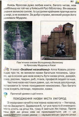 Князь Ярослав дуже любив книги, багато читав, мав
найбільшу на той час у Київській Русі бібліотеку. Він вважав
знання великою силою. Із сусідніми країнами прагнув жити
в мирі, а не воювати. За добрі справи, великий розум його
називали Мудрим.
« 7
Пам’ятники князям Володимиру Великому
та Ярославу Мудрому в Києві
У книзі «Знайомі незнайомці» Алла Коваль розпо­
відає про те, як виникли назви багатьох поселень. Ціка­
во, що в основі цих назв можуть бути назви річок, джерел,
озер, рослин, тварин, риб, птахів, професій людей та інше.
Частина назв настільки давня, що, як пише дослідниця,
встановити їх точне походження неможливо. Про багато
назв існують легенди, перекази, казки.
^ Прочитай уривки з цієї книги.
ПОХОДЖЕННЯ НАЗВИ МІСТА УЖГОРОД
З плазунами начебто пов’язана назва міста — Ужгород,
Що на Закарпатті. Здавалося б, тут усе просто й очевидно:
місто стоїть на річці Уж, тому й зветься Уж-город. Проте
наш вуж до річки ніяк не прикладається: уж — це
давньоруське слово ужина — «вузьке місце» (русло річки
 
