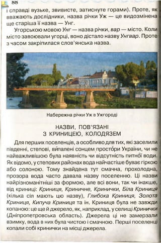 } 88
сгі
і справді вузьке, звивисте, затиснуте горами). Проте, як
вважають дослідники, назва річки Уж — це видозмінена
ще старіша її назва — Унг.
Угорською мовою Унг — назва річки, вар — місто. Коли
місто завоювали угорці, воно дістало назву Унгвар. Проте
з часом закріпилася слов’янська назва.
Набережна річки Уж в Ужгороді
НАЗВИ, ПОВ’ЯЗАНІ
З КРИНИЦЕЮ, КОЛОДЯЗЕМ
Для перших поселенців, а особливо для тих, які заселили
південні, степові, випалені сонцем простори України, чи не
найважливішою була наявність чи відсутність питної води.
Як відомо, у степових районах вода найчастіше буває гіркою
або солоною. Тому знайдена тут смачна, прохолодна,
прозора вода часто давала назву поселенню. Ці назви
найрізноманітніші за формою, але всі вони, так чи інакше,
від криниці: Криниця, Криничне, Кринички, Біла Криниця
(кілька сіл мають цю назву), Глибока Криниця, Золота
Криниця, Кипуча Криниця та ін. Криниця була не завжди
копаною: це ще й джерело, як, наприклад, у селищі Кринички
(Дніпропетровська область). Джерела ці не замерзали
взимку, вода в них була чистою і смачною. Перші поселенці
копали собі кринички на місці джерела.
 