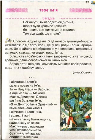 ТВОЄ ІМ ’Я
----------------------------- — Загадка — — — --------
Всі хочуть, як народиться дитина,
щоб я було красиве і дзвінке,
бо носить все життя мене людина.
Тож відгадай, що я таке?
т Слово ім ’я дуже давнє. У давні часи дитині добирали
ім’я залежно від того, коли, де, у якій родині вона народи­
лася. Це знайшло відображення у розповідях, церковних
записах, казках, легендах, прислів’ях.
Більшість слов’янських імен запозичено з латинської,
грецької, давньоєврейської та інших мов.
Зараз дітей нерідко називають іменами своїх родичів,
видатних людей сучасності.
Ірина Жиленко
* * *
І дівчатко, і хлоп’я
мають право на ім’я.
Ти — Надійка, я — Василь.
А оце малюк — Максим.
Мають Дмитрик і Оленка
ще й по батькові ім’я.
«Я — Дмитро Ілліч Орленко!» —
каже впевнено хлоп’я.
І дівчатко, і хлопчина,
і великі, і малі
мають власну Батьківщину,
найріднішу на землі.
Маю ть право називати
Україну словом мати,
бо вона дітей завжди
оборонить від біди.
 