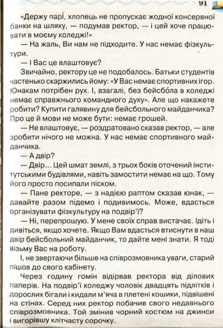 «Держу парі, хлопець не пропускає жодної консервної
банки на шляху, — подумав ректор, — і цей хоче працю­
вати в моєму коледжі!»
— На жаль, Ви нам не підходите. У нас немає фізкуль­
тури.
— І Вас це влаштовує?
Звичайно, ректору це не подобалось. Батьки студентів
частенько скаржились йому: «У Вас немає спортивних ігор.
Юнакам потрібен рух. І, взагалі, без бейсбола в коледжі
немає справжнього командного духу». Але що накажете
робити? Купити галявину для бейсбольного майданчика?
Про це й мови не може бути: немає грошей.
— Не влаштовує, — роздратовано сказав ректор, — але
зробити нічого не можна. У нас немає спортивного май­
данчика.
— А двір?
— Двір... Цей шмат землі, з трьох боків оточений інсти­
тутськими будівлями, навіть замостити немає на що. Тому
його просто посипали піском.
— Пане ректоре, — з надією раптом сказав юнак, —
давайте разом підемо і подивимось. Може, вдасться
організувати фізкультуру на подвір’ї?
— Ні, перепрошую. У мене своїх справ вистачає. Ідіть і
дивіться, якщо хочете. Якщо Вам вдасться втиснути в наш
двір бейсбольний майданчик, то дайте мені знати. Я тоді
візьму Вас на роботу.
І, не звертаючи більше на співрозмовника уваги, старий
пішов до свого кабінету.
Через годину гомін відірвав ректора від ділових
паперів. На подвір’ї коледжу чоловік двадцять підлітків і
дорослих бігали і кидали м’яча в плетені кошики, підвішені
на стінах. Серед них ректор побачив свого недавнього
співрозмовника. Той змінив чорний костюм на джинси
і вигорівшу клітчасту сорочку.
 
