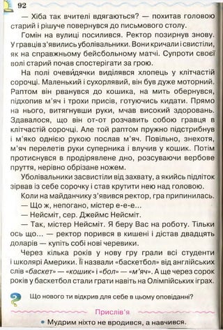 &
92
— Хіба так вчителі вдягаються? — похитав головою
старий і рішуче повернувся до письмового столу.
Гомін на вулиці посилився. Ректор позирнув знову.
У гравцівз’явилисьуболівальники. Вони кричали ісвистіли,
як на справжньому бейсбольному матчі. Супроти своєї
волі старий почав спостерігати за грою.
На полі очевидячки виділявся хлопець у клітчастій
сорочці. Маленький і сухорлявий, він був дуже моторний.
Раптом він рванувся до кошика, на мить обернувся,
підхопив м ’яч і трохи присів, готуючись кидати. Прямо
на нього, витягнувши руки, мчав високий здоровань.
Здавалося, що він от-от розчавить собою гравця в
клітчастій сорочці. Але той раптом пружно підстрибнув
і м ’яко однією рукою послав м’яч. Повільно, знехотя,
м’яч перелетів руки суперника і влучив у кошик. Потім
протиснувся в продірявлене дно, розсуваючи вербове
пруття, нерівно обрізане ножем.
Уболівальники засвистіли від захвату, а якийсь підліток
зірвав із себе сорочку і став крутити нею над головою.
Коли на майданчику з’явився ректор, гра припинилась.
— Що ж, непогано, містер е-е-е...
— Нейсміт, сер. Джеймс Нейсміт.
— Так, містер Нейсміт. Я беру Вас на роботу. Тільки
ось що... — ректор порився в кишені і дістав двадцять
доларів — купіть собі нові черевики.
Через кілька років у нову гру грали всі студенти
і школярі Америки. її назвали «баскетбол» від англійських
слів «баскет»— «кошик» і «бол»— «м’яч». А ще через сорок
років у баскетбол стали грати навіть на Олімпійських іграх.
* Що нового ти відкрив для себе в цьому оповіданні?
- Прислів’я ---------------- -~-
М удрим ніхто не вродився, а навчився.
 