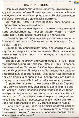 ТВАРИНИ В КОСМОСІ
Першими, хто полетів у космічні простори, були найкращі
друзі людини — собаки. Причому до лав космонавтів брали
лише дворових песиків — прямо з вулиці їх відправляли до
спеціального науково-дослідного інституту.
Як гадаєте, чому на таку почесну роль брали не
породистих собак, а звичайних?
Річ у тім, що вуличні цуцики з раннього віку змушені
пристосовуватися до несприятливих умов, а тому
кмітливіші й витриваліші за домашніх пестунчиків.
Крім того, при виборі кандидатів у космонавти зважали
й на такі дані: вага собак не мала перевищувати 6 кг,
а зріст — 35 см.
З вибраними собаками починали працювати команди
науковців, лікарів і дресирувальників. Песиків навчали
виконувати накази, носити спецодяг, вправляли на
тренажерах.
Уперше до космосу вирушили собаки в 1951 році
(за Юроківдолюдини). Команда—ДезикіЦиган — провела
в польоті майже 20 хвилин. У кабіні була кінокамера, що
знімала їх увесь час. Прибувши на Землю, песики радісно
бігали навколо апарата, гавкали, стрибали. А один з учених
прямо з полігона забрав колись безпритульного Цигана
додому зі словами: «Хай цей герой живе тепер у мене».
Справжніми зірками стали собаки Білка та Стрілка.
1960 року на космічному апараті вони здійснили 18 обер­
тів навколо Землі й щасливо повернулися додому. Відео-
камери зафіксували, як по-різному поводилися собаки в
невагомості: Стрілка була дуже підозрілою та недовірли­
вою, Білка, навпаки, насолоджувалася новим станом —
радо перекидалася і навіть намагалася подати голос.
Після повернення Білка та Стрілка здобули світову
славу. Вони були почесними гостями в дитячих будинках,
дитсадках і школах. Дітям навіть дозволяли погладити їх,
тільки, звісно, обережно!
 