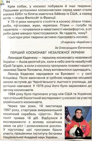 V 94
Крім собак, у космосі побували й інші тварини.
Першими успішними космонавтами серед мавп стали
макака Ейбл та біляча мавпочка Бейкер із США, а серед
котів — кішка Феліссет із Франції.
У 70-ті роки минулого століття в космос літали птахи,
риби, пуголовки, жуки, черепахи. Птахи — голуби та
перепели — почувалися в невагомості некомфортно, а от
риби дуже швидко пристосувалися. Як гадаєте, чому?
І сьогодні різні тварини активно підкорюють космос.
(З журналу «Барвінок»)
За Олександром Ємченком
ПЕРШИЙ КОСМОНАВТ НЕЗАЛЕЖНОЇ УКРАЇНИ
Леонідові Каденюку — першому космонавту незалежної
України — йшов десятий рік, коли в небо злетів незабутній
Юрій Гагарін, а коли з космосу пролунали позивні нашого
земляка Павла Поповича, йому виповнилося одинадцять.
Леонід Каденюк народився на Буковині — у селі
Клішківці. Після закінчення зі срібною медаллю місцевої
школи вступив до Чернігівського льотного училища, де
успішно навчався. У 1976 році його було зараховано до
загону космонавтів.
1994 року було підписано угоду між США та Україною
про спільний біологічний експеримент у космосі за участю
українського космонавта.
Через три роки, 19 листопада
1997 року, стартував американський
космічний корабель «Шаттл». Його
політ тривав 16 діб. Відбулися й
експерименти з впливу космічних
умов на ріст і розмноження рослин.
У підготовці цієї програми брали
участь працівники Інституту ботаніки
Національної Академії наук України.
 