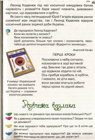 С/«і
Леонід Каденюк під час космічної мандрівки бачив
чарівність і розмаїття барв нашої планети, дивовижні
картини, що відкривалися з орбіти.
Як свого часу легендарний Юрій Гагарін відкрив ранок
космічної ери людства, так і Леонід Каденюк відкрив
космічний ранок зоряної доби України.
Де народився Леонід Каденюк?
Коли він полетів у космос?
Яких космонавтів ти знаєш?
Щоб дізнатись більше про космос і космонавтів, звер­
тайся до дитячої енциклопедії «Відкриття і винаходи».
У книжці «Український
космос» ви знайдете
багато доказів того,
що Україна — справжня
космічна держава.
Анатолій Качан
ПЕРШІ КРОКИ
Посилаючи з неба сигнали,
космонавти в зорі вогняній
над Землею так довго літали,
що відвикли ходити по ній.
Ось прибув корабель із орбіти,
І невміло, як діти малі,
вони заново вчаться робити
перші кроки по рідній землі.
Ро^>’аЯ§а баащші
<^^0^ Що нового ти дізнався про великих князів Київської Русі?
Як у давнину утворювалися назви поселень? Звідки ти про
це дізнався?
' Які нові відомості тебе здивували? Про що ти б хотів ще
дізнатися?
Де можна прочитати про відкриття? Де можна швидко
знайти відповіді на запитання: що, де, коли і як?
 