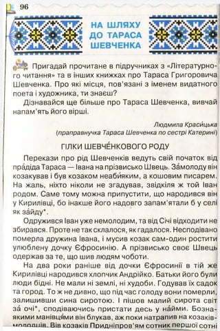 -------------------------
ДО ТАРАСА
• « « • « « ■ « « « ч т г і
, ; ^ Пригадай прочитане в підручниках з «Літературно­
го читання» та в інших книжках про Тараса Григоровича
Шевченка. Про які місця, пов’язані з іменем видатного
поета і художника, ти знаєш?
Дізнавайся ще більше про Тараса Шевченка, вивчай
напам’ять його вірші.
Людмила Красицька
(праправнучка Тараса Шевченка по сестрі Катерині)
ГІЛКИ ШЕВЧЕНКОВОГО РОДУ
Перекази про рід Шевченків ведуть свій початок від
прадіда Тараса — Івана на прізвисько Швець. Замолоду він
козакував і був козаком неабияким, а кошовим писарем.
На жаль, ніхто ніколи не згадував, звідкіля ж той Іван
родом. Саме тому можна припустити, що народився він
у Кирилівці, бо інакше його надовго запам’ятали б у селі
як зайду*.
Одружився Іван уже немолодим, та від Січі відходити не
збирався. Проте не так склалося, як гадалося. Несподівано
померла дружина Івана, і мусив козак сам-один ростити
улюблену дочку Єфросинію. А прізвисько своє Швець
одержав за те, що шив людям чоботи.
На два роки раніше від дочки Єфросинії в тій же
Кирилівці народився хлопчик Андрійко. Батьки його були
люди бідні. Не мали ні землі, ні худоби. Годував їх садок
та город. То ж не дивно, що під час голоду вони померли,
залишивши сина сиротою. І пішов малий сирота світ
за очі*, сподіваючись пристати десь у найми. Бозна-
якими манівцями він блукав, аж поки натрапив на козаків-
м п ш ш іт . Вів козаків Придніпров’ям сотник першої сотні
) 96
 
