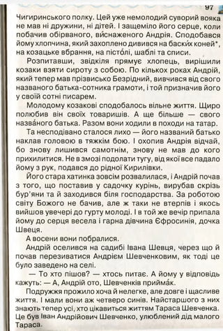 У7 ^
Чигиринського полку. Цей уже немолодий суворий вояка
не мав ні дружини, ні дітей. І защеміло його серце, коли
побачив обірваного, виснаженого Андрія. Сподобався
йому хлопчина, який захоплено дивився на баскйх коней*,
на козацьке вбрання, на пістолі, шаблі та списи.
Розпитавши, звідкіля прямує хлопець, вирішили
козаки взяти сироту з собою. По кількох роках Андрій,
який тепер мав прізвисько Безрідний, вивчився від свого
названого батька-сотника грамоти, і той призначив його
у своїй сотні писарем.
Молодому козакові сподобалось вільне життя. Щиро
полюбив він своїх товаришів. А ще більше — свого
названого батька. Разом вони ходили в походи на татар.
Та несподівано сталося лихо — його названий батько
наклав головою в тяжкім бою. І охопив Андрія відчай,
бо знову лишився самотнім, знову не мав до кого
прихилитися. Не в змозі подолати тугу, від якої все падало
йому з рук, подався до рідної Кирилівки.
Його стара хатинка зовсім розвалилася, і Андрій почав
з того, що поставив у садочку курінь, вирубав скрізь
бур’яни та й заходився біля господарства. За роботою
світу Божого не бачив, але ж таки не втерпів і якось
вийшов увечері до гурту молоді. І в той же вечір припала
йому до серця весела і гарна дівчина Єфросинія, дочка
Швеця.
А восени вони побралися.
Андрій оселився на садибі Івана Шевця, через що й
почав перезиватися Андрієм Шевченковим, як тоді це
було заведено на селі.
— То хто пішов? — хтось питає. А йому у відповідь
кажуть: — А, Андрій ото, Шевченків приймак.
Подружжя прожило хоча й нелегке, але довге і щасливе
життя. І мали вони аж четверо синів. Найстаршого з них
знають тепер усі, хто цікавиться життям Тараса Шевченка.
Це був Іван Андрійович Шевченко, улюблений дід малого
Тараса.
 