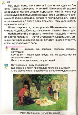 М У в
Про діда Івана, так само як і про інших дідів та ба­
бусь Тараса Шевченка, у великій Шевченковій родині
збереглося багато цікавих переказів. Нині їх чують від
своїх дідусі в та бабусь наймолодші, вже в шостому та сьо­
мому поколінні, нащадки великого поета. Слухають і радо
прилучаються до свого роду-племені. Роду козацького,
мужнього, чесного.
Цікаво зауважити, що в сучаснім Шевченковім роду є
чимало людей, здібних до малювання, музики, літератури.
Найвідоміший із старшого покоління нащадків — онук
по сестрі Катерині — Фотій Степанович Красицький, ви­
значний український художник початку нашого століття,
співець українського села.
Зайда — людина, яка прибула, прийшла звідкись,
не тутешня.
Світ за очі — пішов куди-небудь, аби не залишатися на
тому самому місці.
Баскі коні — дуже швидкі, прудкі, жваві.
Як ти зрозумів назву оповідання?
Що сказано в тексті про прадіда поета Івана Шевця?
Хто із Шевченкових нащадків став визначним художником?
Фотій Красицький. Гість із Запоріжжя
 