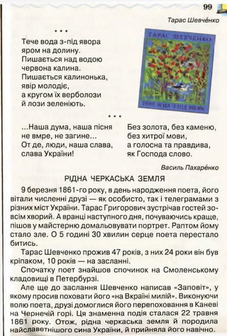 ★ * *
Тарас Шевченко
Тече вода з-під явора
яром на долину.
Пишається над водою
червона калина.
Пишається калинонька,
явір молодіє,
а кругом їх верболози
й лози зеленіють.
* * *
...Наша дума, наша пісня
не вмре, не загине...
От де, люди, наша слава,
слава України!
Без золота, без каменю
без хитрої мови,
а голосна та правдива,
як Господа слово.
Василь Пахаренко
РІДНА ЧЕРКАСЬКА ЗЕМЛЯ
9 березня 1861-го року, вдень народження поета, його
вітали численні друзі — як особисто, так і телеграмами з
різних міст України. Тарас Григорович зустрічав гостей зо­
всім хворий. А вранці наступного дня, почуваючись краще,
пішов у майстерню домальовувати портрет. Раптом йому
стало зле. О 5 годині ЗО хвилин серце поета перестало
битись.
Тарас Шевченко прожив 47 років, з них 24 роки він був
кріпаком, 10 років — на засланні.
Спочатку поет знайшов спочинок на Смоленському
кладовищі в Петербурзі.
Але ще до заслання Шевченко написав «Заповіт», у
якому просив поховати його «на Вкраїні милій». Виконуючи
волю поета, друзі домоглися його перепоховання в Каневі
на Чернечій горі. Ця знаменна подія сталася 22 травня
1861 року. Отож, рідна черкаська земля й породила
найславетнішого сина України, й прийняла його навічно.
 