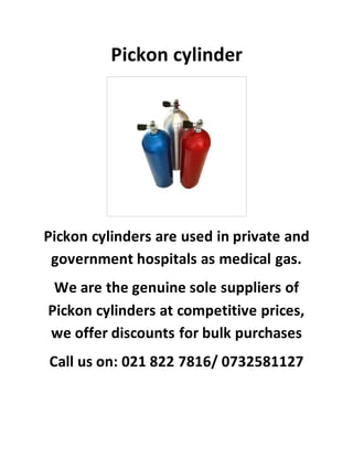 Pickon cylinder
Pickon cylinders are used in private and
government hospitals as medical gas.
We are the genuine sole suppliers of
Pickon cylinders at competitive prices,
we offer discounts for bulk purchases
Call us on: 021 822 7816/ 0732581127
 