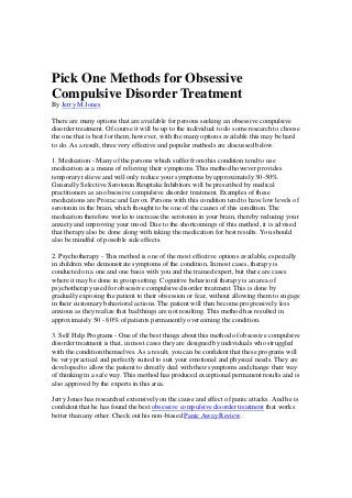 Pick One Methods for Obsessive
Compulsive Disorder Treatment
By Jerry M Jones
There are many options that are available for persons seeking an obsessive compulsive
disorder treatment. Of course it will be up to the individual to do some research to choose
the one that is best for them; however, with the many options available this may be hard
to do. As a result, three very effective and popular methods are discussed below.
1. Medication - Many of the persons which suffer from this condition tend to use
medication as a means of relieving their symptoms. This method however provides
temporary relieve and will only reduce your symptoms by approximately 30-50%.
Generally Selective Serotonin Reuptake Inhibitors will be prescribed by medical
practitioners as an obsessive compulsive disorder treatment. Examples of these
medications are Prozac and Luvox. Persons with this condition tend to have low levels of
serotonin in the brain, which thought to be one of the causes of this condition. The
medication therefore works to increase the serotonin in your brain, thereby reducing your
anxiety and improving your mood. Due to the shortcomings of this method, it is advised
that therapy also be done along with taking the medication for best results. You should
also be mindful of possible side effects.
2. Psychotherapy - This method is one of the most effective options available, especially
in children who demonstrate symptoms of the condition. In most cases, therapy is
conducted on a one and one basis with you and the trained expert, but there are cases
where it may be done in group setting. Cognitive behavioral therapy is an area of
psychotherapy used for obsessive compulsive disorder treatment. This is done by
gradually exposing the patient to their obsession or fear, without allowing them to engage
in their customary behavioral actions. The patient will then become progressively less
anxious as they realize that bad things are not resulting. This method has resulted in
approximately 50 - 80% of patients permanently overcoming the condition.
3. Self Help Programs - One of the best things about this method of obsessive compulsive
disorder treatment is that, in most cases they are designed by individuals who struggled
with the condition themselves. As a result, you can be confident that these programs will
be very practical and perfectly suited to suit your emotional and physical needs. They are
developed to allow the patient to directly deal with their symptoms and change their way
of thinking in a safe way. This method has produced exceptional permanent results and is
also approved by the experts in this area.
Jerry Jones has researched extensively on the cause and effect of panic attacks. And he is
confident that he has found the best obsessive compulsive disorder treatment that works
better than any other. Check out his non-biased Panic Away Review.
 