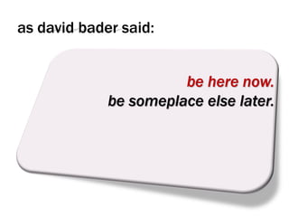as david bader said:


                       be here now.
             be someplace else later.
 