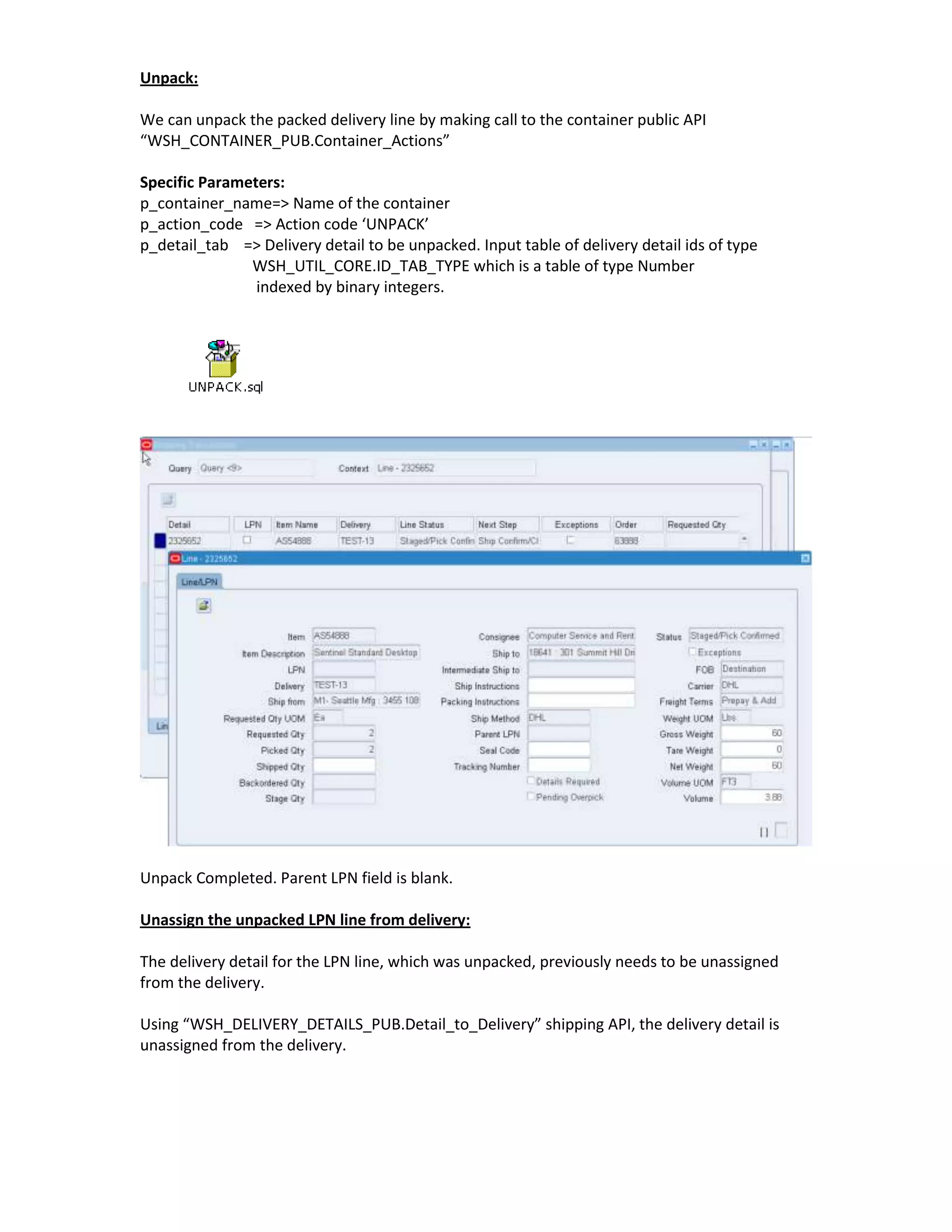 Unpack:

We can unpack the packed delivery line by making call to the container public API
“WSH_CONTAINER_PUB.Container_Actions”

Specific Parameters:
p_container_name=> Name of the container
p_action_code => Action code ‘UNPACK’
p_detail_tab => Delivery detail to be unpacked. Input table of delivery detail ids of type
               WSH_UTIL_CORE.ID_TAB_TYPE which is a table of type Number
                indexed by binary integers.




Unpack Completed. Parent LPN field is blank.

Unassign the unpacked LPN line from delivery:

The delivery detail for the LPN line, which was unpacked, previously needs to be unassigned
from the delivery.

Using “WSH_DELIVERY_DETAILS_PUB.Detail_to_Delivery” shipping API, the delivery detail is
unassigned from the delivery.
 