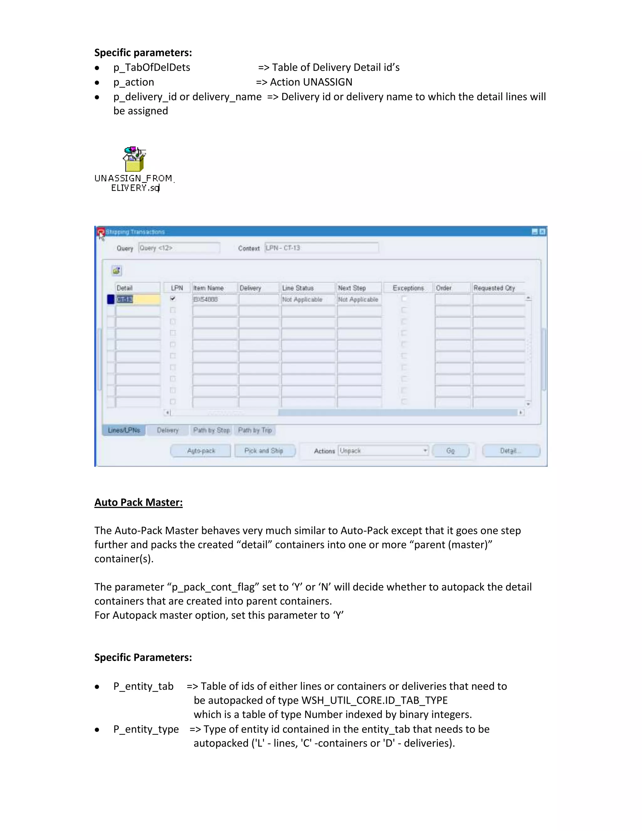 Specific parameters:
   p_TabOfDelDets               => Table of Delivery Detail id’s
   p_action                     => Action UNASSIGN
   p_delivery_id or delivery_name => Delivery id or delivery name to which the detail lines will
   be assigned




Auto Pack Master:

The Auto-Pack Master behaves very much similar to Auto-Pack except that it goes one step
further and packs the created “detail” containers into one or more “parent (master)”
container(s).

The parameter “p_pack_cont_flag” set to ‘Y’ or ‘N’ will decide whether to autopack the detail
containers that are created into parent containers.
For Autopack master option, set this parameter to ‘Y’


Specific Parameters:

    P_entity_tab  => Table of ids of either lines or containers or deliveries that need to
                   be autopacked of type WSH_UTIL_CORE.ID_TAB_TYPE
                   which is a table of type Number indexed by binary integers.
    P_entity_type => Type of entity id contained in the entity_tab that needs to be
                   autopacked ('L' - lines, 'C' -containers or 'D' - deliveries).
 