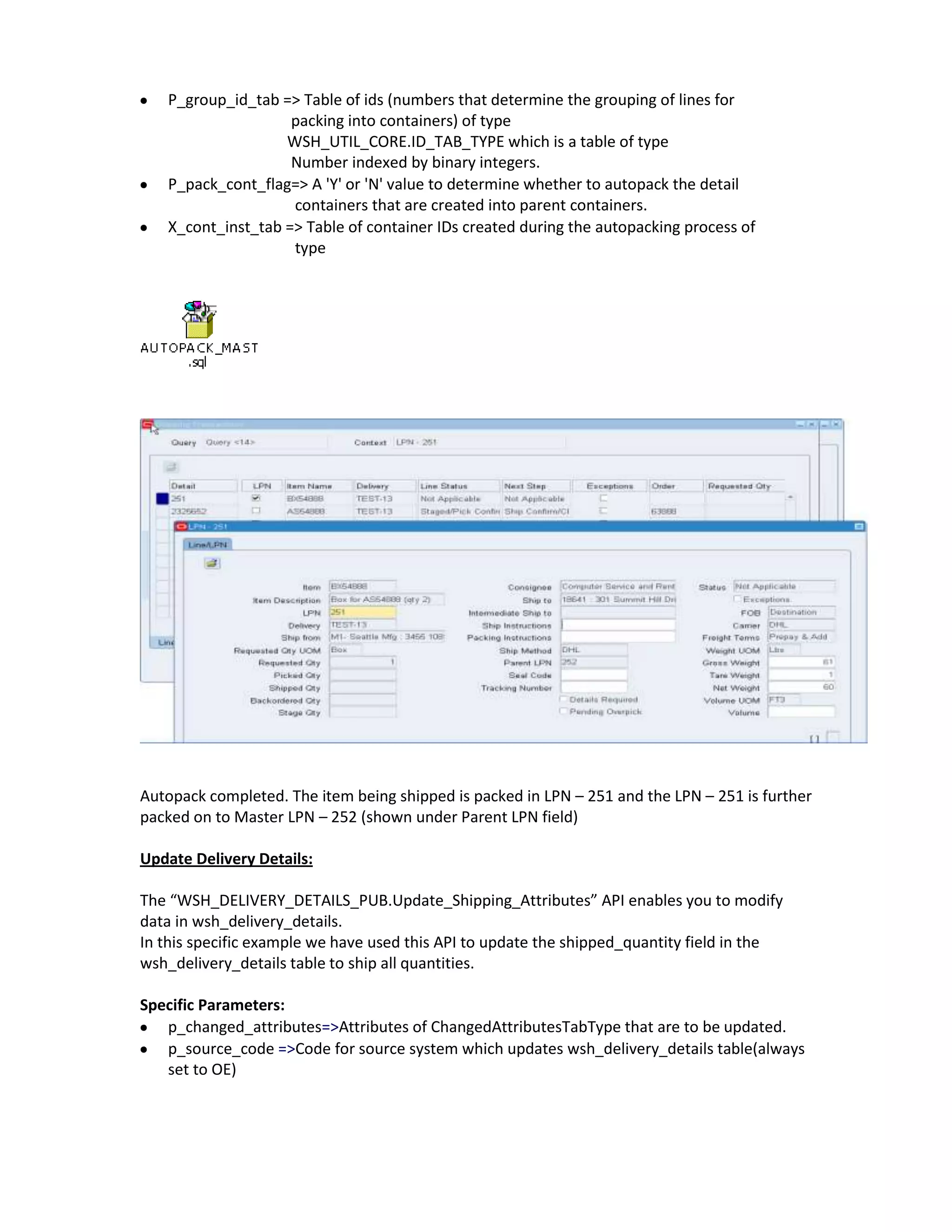 P_group_id_tab => Table of ids (numbers that determine the grouping of lines for
                    packing into containers) of type
                   WSH_UTIL_CORE.ID_TAB_TYPE which is a table of type
                    Number indexed by binary integers.
   P_pack_cont_flag=> A 'Y' or 'N' value to determine whether to autopack the detail
                    containers that are created into parent containers.
   X_cont_inst_tab => Table of container IDs created during the autopacking process of
                    type




Autopack completed. The item being shipped is packed in LPN – 251 and the LPN – 251 is further
packed on to Master LPN – 252 (shown under Parent LPN field)

Update Delivery Details:

The “WSH_DELIVERY_DETAILS_PUB.Update_Shipping_Attributes” API enables you to modify
data in wsh_delivery_details.
In this specific example we have used this API to update the shipped_quantity field in the
wsh_delivery_details table to ship all quantities.

Specific Parameters:
   p_changed_attributes=>Attributes of ChangedAttributesTabType that are to be updated.
   p_source_code =>Code for source system which updates wsh_delivery_details table(always
   set to OE)
 