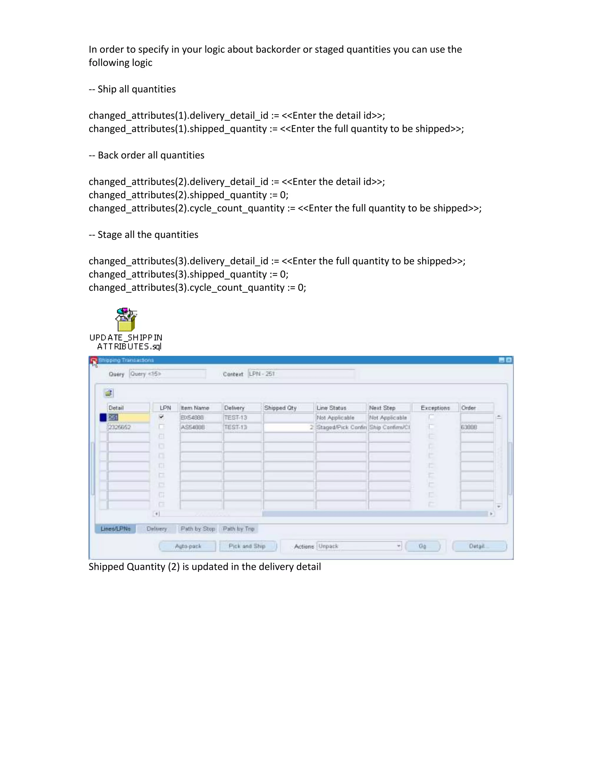 In order to specify in your logic about backorder or staged quantities you can use the
following logic

-- Ship all quantities

changed_attributes(1).delivery_detail_id := <<Enter the detail id>>;
changed_attributes(1).shipped_quantity := <<Enter the full quantity to be shipped>>;

-- Back order all quantities

changed_attributes(2).delivery_detail_id := <<Enter the detail id>>;
changed_attributes(2).shipped_quantity := 0;
changed_attributes(2).cycle_count_quantity := <<Enter the full quantity to be shipped>>;

-- Stage all the quantities

changed_attributes(3).delivery_detail_id := <<Enter the full quantity to be shipped>>;
changed_attributes(3).shipped_quantity := 0;
changed_attributes(3).cycle_count_quantity := 0;




Shipped Quantity (2) is updated in the delivery detail
 