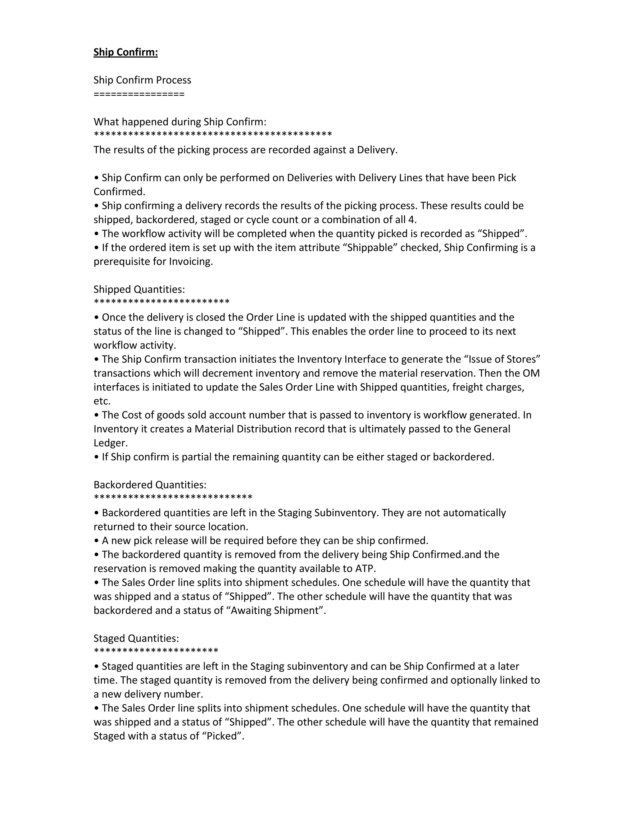 Ship Confirm:

Ship Confirm Process
================

What happened during Ship Confirm:
******************************************
The results of the picking process are recorded against a Delivery.

• Ship Confirm can only be performed on Deliveries with Delivery Lines that have been Pick
Confirmed.
• Ship confirming a delivery records the results of the picking process. These results could be
shipped, backordered, staged or cycle count or a combination of all 4.
• The workflow activity will be completed when the quantity picked is recorded as “Shipped”.
• If the ordered item is set up with the item attribute “Shippable” checked, Ship Confirming is a
prerequisite for Invoicing.

Shipped Quantities:
************************
• Once the delivery is closed the Order Line is updated with the shipped quantities and the
status of the line is changed to “Shipped”. This enables the order line to proceed to its next
workflow activity.
• The Ship Confirm transaction initiates the Inventory Interface to generate the “Issue of Stores”
transactions which will decrement inventory and remove the material reservation. Then the OM
interfaces is initiated to update the Sales Order Line with Shipped quantities, freight charges,
etc.
• The Cost of goods sold account number that is passed to inventory is workflow generated. In
Inventory it creates a Material Distribution record that is ultimately passed to the General
Ledger.
• If Ship confirm is partial the remaining quantity can be either staged or backordered.

Backordered Quantities:
****************************
• Backordered quantities are left in the Staging Subinventory. They are not automatically
returned to their source location.
• A new pick release will be required before they can be ship confirmed.
• The backordered quantity is removed from the delivery being Ship Confirmed.and the
reservation is removed making the quantity available to ATP.
• The Sales Order line splits into shipment schedules. One schedule will have the quantity that
was shipped and a status of “Shipped”. The other schedule will have the quantity that was
backordered and a status of “Awaiting Shipment”.

Staged Quantities:
**********************
• Staged quantities are left in the Staging subinventory and can be Ship Confirmed at a later
time. The staged quantity is removed from the delivery being confirmed and optionally linked to
a new delivery number.
• The Sales Order line splits into shipment schedules. One schedule will have the quantity that
was shipped and a status of “Shipped”. The other schedule will have the quantity that remained
Staged with a status of “Picked”.
 