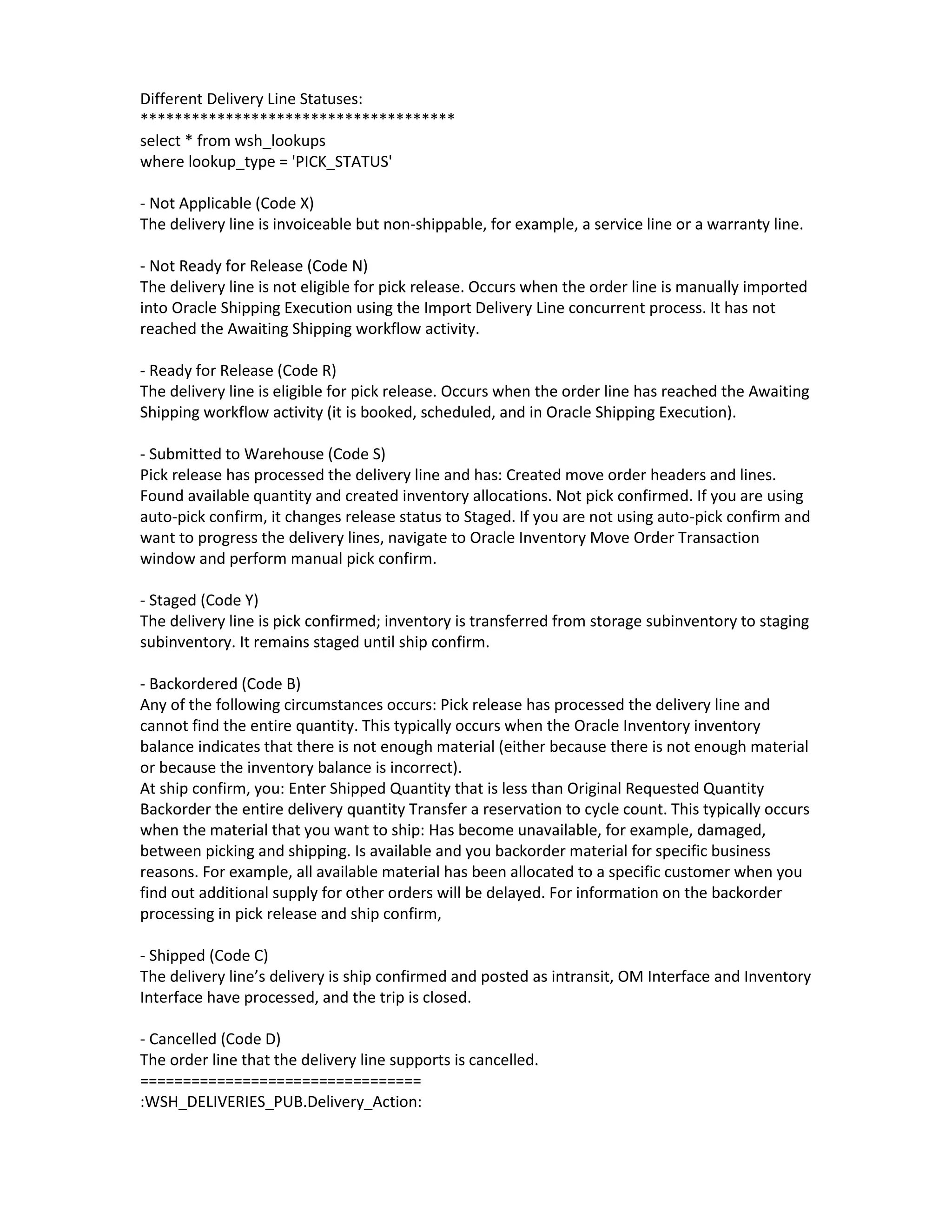 Different Delivery Line Statuses:
*************************************
select * from wsh_lookups
where lookup_type = 'PICK_STATUS'

- Not Applicable (Code X)
The delivery line is invoiceable but non-shippable, for example, a service line or a warranty line.

- Not Ready for Release (Code N)
The delivery line is not eligible for pick release. Occurs when the order line is manually imported
into Oracle Shipping Execution using the Import Delivery Line concurrent process. It has not
reached the Awaiting Shipping workflow activity.

- Ready for Release (Code R)
The delivery line is eligible for pick release. Occurs when the order line has reached the Awaiting
Shipping workflow activity (it is booked, scheduled, and in Oracle Shipping Execution).

- Submitted to Warehouse (Code S)
Pick release has processed the delivery line and has: Created move order headers and lines.
Found available quantity and created inventory allocations. Not pick confirmed. If you are using
auto-pick confirm, it changes release status to Staged. If you are not using auto-pick confirm and
want to progress the delivery lines, navigate to Oracle Inventory Move Order Transaction
window and perform manual pick confirm.

- Staged (Code Y)
The delivery line is pick confirmed; inventory is transferred from storage subinventory to staging
subinventory. It remains staged until ship confirm.

- Backordered (Code B)
Any of the following circumstances occurs: Pick release has processed the delivery line and
cannot find the entire quantity. This typically occurs when the Oracle Inventory inventory
balance indicates that there is not enough material (either because there is not enough material
or because the inventory balance is incorrect).
At ship confirm, you: Enter Shipped Quantity that is less than Original Requested Quantity
Backorder the entire delivery quantity Transfer a reservation to cycle count. This typically occurs
when the material that you want to ship: Has become unavailable, for example, damaged,
between picking and shipping. Is available and you backorder material for specific business
reasons. For example, all available material has been allocated to a specific customer when you
find out additional supply for other orders will be delayed. For information on the backorder
processing in pick release and ship confirm,

- Shipped (Code C)
The delivery line’s delivery is ship confirmed and posted as intransit, OM Interface and Inventory
Interface have processed, and the trip is closed.

- Cancelled (Code D)
The order line that the delivery line supports is cancelled.
=================================
:WSH_DELIVERIES_PUB.Delivery_Action:
 