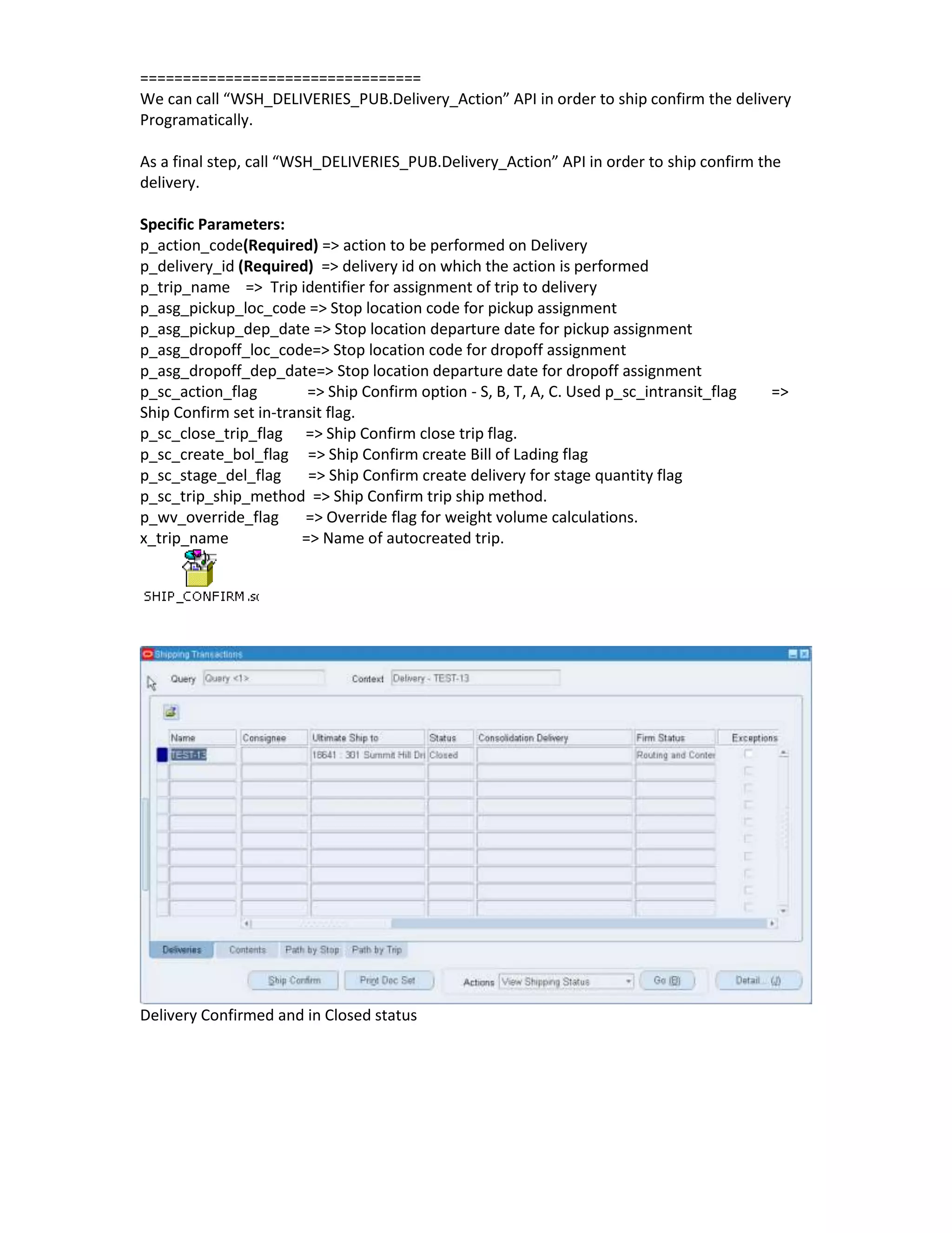 =================================
We can call “WSH_DELIVERIES_PUB.Delivery_Action” API in order to ship confirm the delivery
Programatically.

As a final step, call “WSH_DELIVERIES_PUB.Delivery_Action” API in order to ship confirm the
delivery.

Specific Parameters:
p_action_code(Required) => action to be performed on Delivery
p_delivery_id (Required) => delivery id on which the action is performed
p_trip_name => Trip identifier for assignment of trip to delivery
p_asg_pickup_loc_code => Stop location code for pickup assignment
p_asg_pickup_dep_date => Stop location departure date for pickup assignment
p_asg_dropoff_loc_code=> Stop location code for dropoff assignment
p_asg_dropoff_dep_date=> Stop location departure date for dropoff assignment
p_sc_action_flag         => Ship Confirm option - S, B, T, A, C. Used p_sc_intransit_flag   =>
Ship Confirm set in-transit flag.
p_sc_close_trip_flag => Ship Confirm close trip flag.
p_sc_create_bol_flag => Ship Confirm create Bill of Lading flag
p_sc_stage_del_flag      => Ship Confirm create delivery for stage quantity flag
p_sc_trip_ship_method => Ship Confirm trip ship method.
p_wv_override_flag      => Override flag for weight volume calculations.
x_trip_name             => Name of autocreated trip.




Delivery Confirmed and in Closed status
 