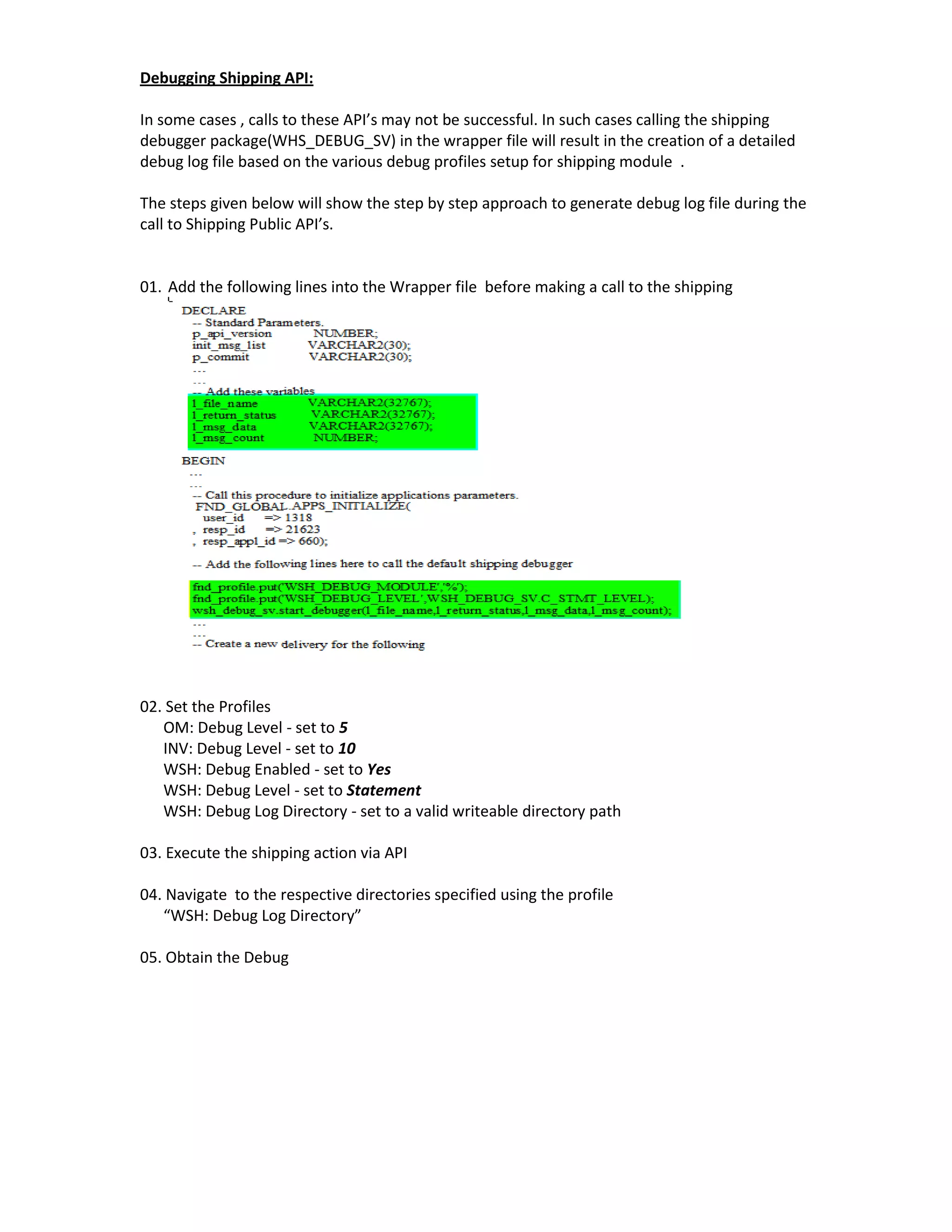 Debugging Shipping API:

In some cases , calls to these API’s may not be successful. In such cases calling the shipping
debugger package(WHS_DEBUG_SV) in the wrapper file will result in the creation of a detailed
debug log file based on the various debug profiles setup for shipping module .

The steps given below will show the step by step approach to generate debug log file during the
call to Shipping Public API’s.


01. Add the following lines into the Wrapper file before making a call to the shipping




02. Set the Profiles
   OM: Debug Level - set to 5
   INV: Debug Level - set to 10
   WSH: Debug Enabled - set to Yes
   WSH: Debug Level - set to Statement
   WSH: Debug Log Directory - set to a valid writeable directory path

03. Execute the shipping action via API

04. Navigate to the respective directories specified using the profile
   “WSH: Debug Log Directory”

05. Obtain the Debug
 