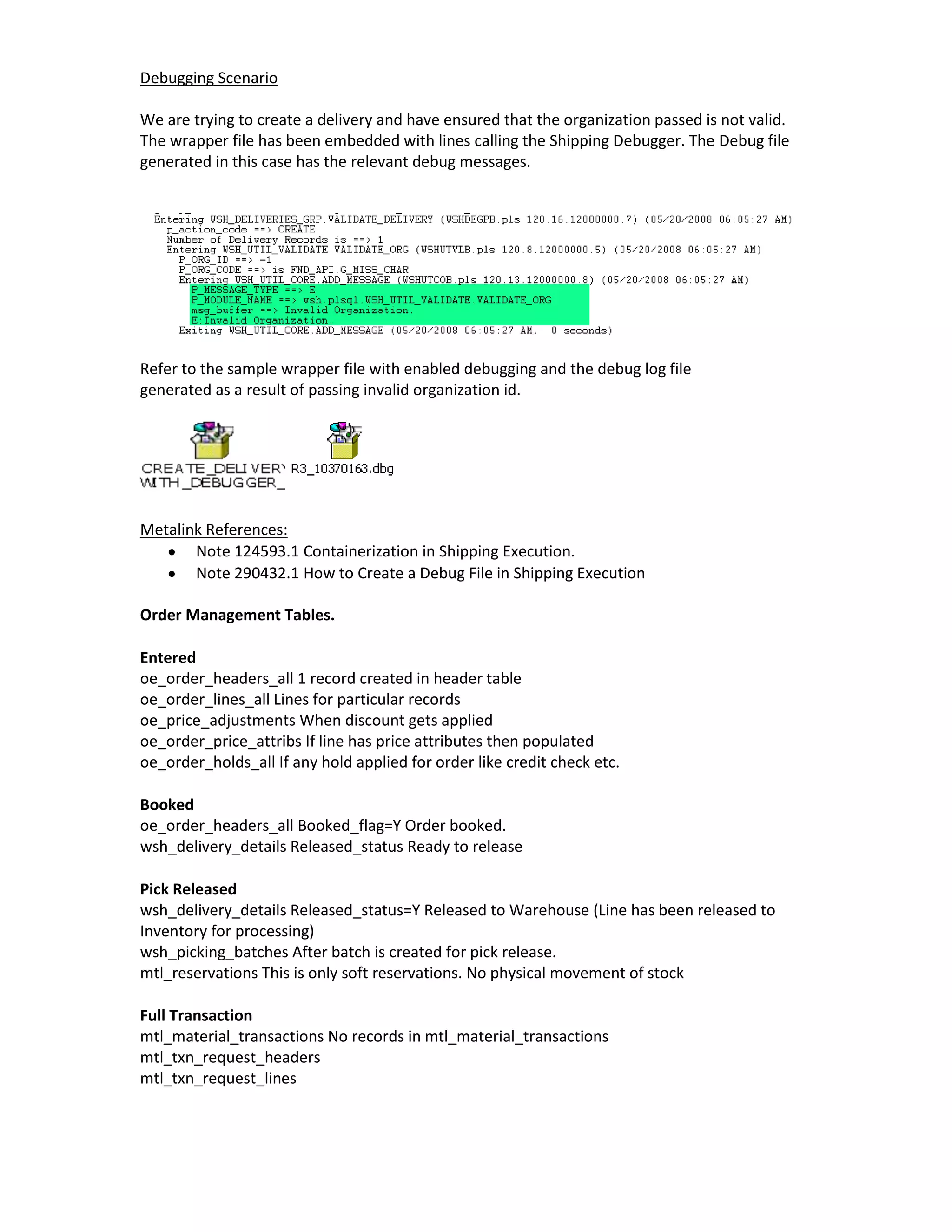 Debugging Scenario

We are trying to create a delivery and have ensured that the organization passed is not valid.
The wrapper file has been embedded with lines calling the Shipping Debugger. The Debug file
generated in this case has the relevant debug messages.




Refer to the sample wrapper file with enabled debugging and the debug log file
generated as a result of passing invalid organization id.




Metalink References:
       Note 124593.1 Containerization in Shipping Execution.
       Note 290432.1 How to Create a Debug File in Shipping Execution

Order Management Tables.

Entered
oe_order_headers_all 1 record created in header table
oe_order_lines_all Lines for particular records
oe_price_adjustments When discount gets applied
oe_order_price_attribs If line has price attributes then populated
oe_order_holds_all If any hold applied for order like credit check etc.

Booked
oe_order_headers_all Booked_flag=Y Order booked.
wsh_delivery_details Released_status Ready to release

Pick Released
wsh_delivery_details Released_status=Y Released to Warehouse (Line has been released to
Inventory for processing)
wsh_picking_batches After batch is created for pick release.
mtl_reservations This is only soft reservations. No physical movement of stock

Full Transaction
mtl_material_transactions No records in mtl_material_transactions
mtl_txn_request_headers
mtl_txn_request_lines
 