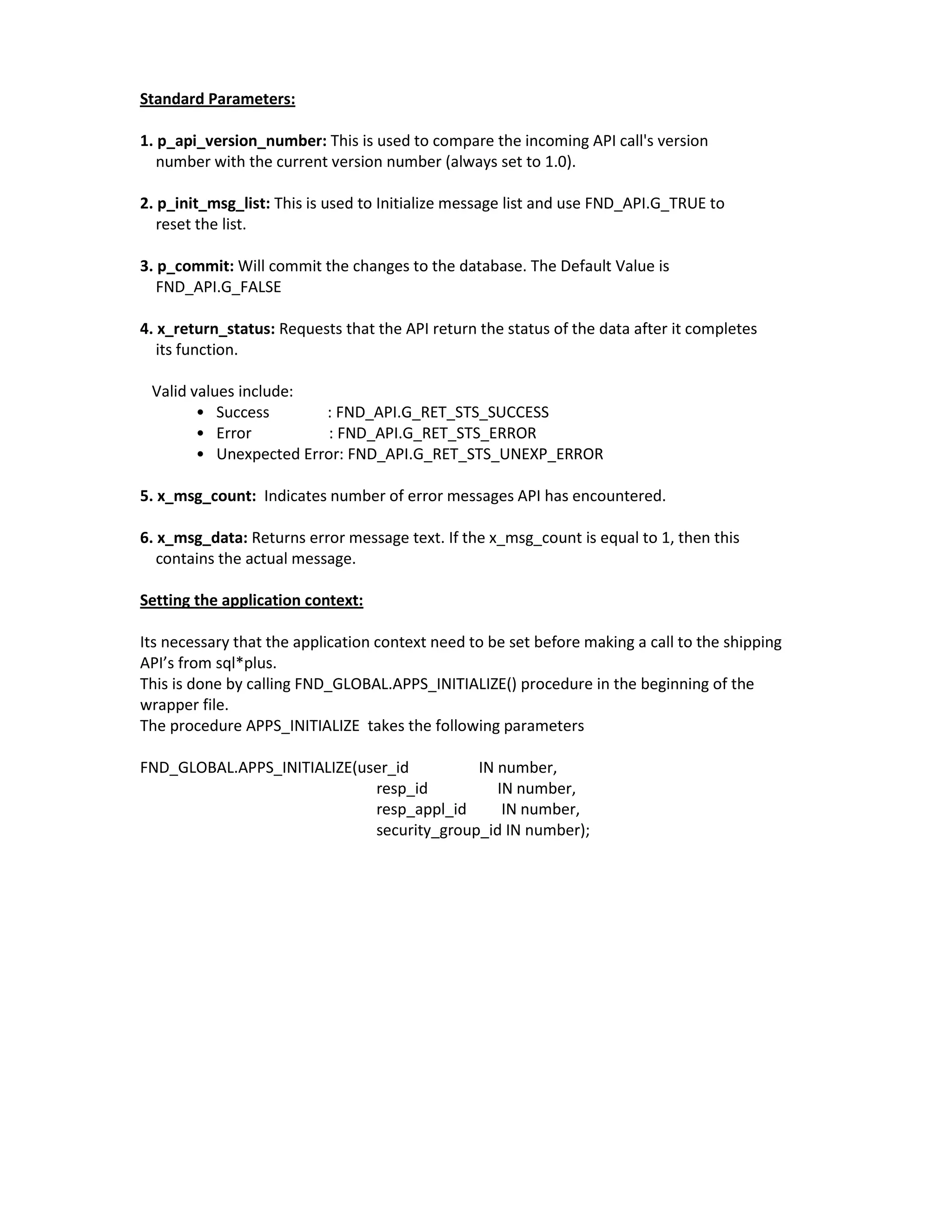 Standard Parameters:

1. p_api_version_number: This is used to compare the incoming API call's version
   number with the current version number (always set to 1.0).

2. p_init_msg_list: This is used to Initialize message list and use FND_API.G_TRUE to
   reset the list.

3. p_commit: Will commit the changes to the database. The Default Value is
   FND_API.G_FALSE

4. x_return_status: Requests that the API return the status of the data after it completes
   its function.

 Valid values include:
        • Success       : FND_API.G_RET_STS_SUCCESS
        • Error          : FND_API.G_RET_STS_ERROR
        • Unexpected Error: FND_API.G_RET_STS_UNEXP_ERROR

5. x_msg_count: Indicates number of error messages API has encountered.

6. x_msg_data: Returns error message text. If the x_msg_count is equal to 1, then this
   contains the actual message.

Setting the application context:

Its necessary that the application context need to be set before making a call to the shipping
API’s from sql*plus.
This is done by calling FND_GLOBAL.APPS_INITIALIZE() procedure in the beginning of the
wrapper file.
The procedure APPS_INITIALIZE takes the following parameters

FND_GLOBAL.APPS_INITIALIZE(user_id         IN number,
                             resp_id          IN number,
                             resp_appl_id      IN number,
                             security_group_id IN number);
 