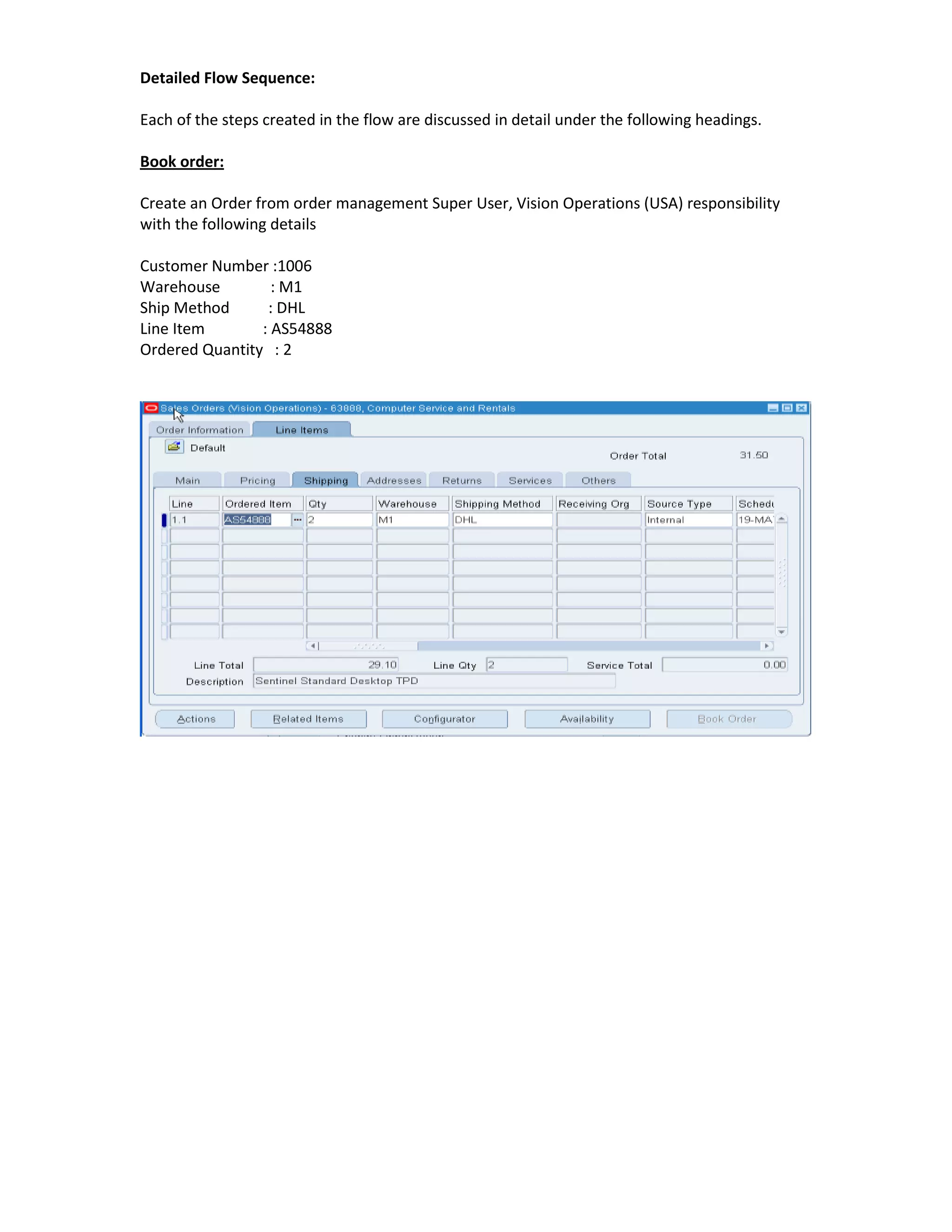 Detailed Flow Sequence:

Each of the steps created in the flow are discussed in detail under the following headings.

Book order:

Create an Order from order management Super User, Vision Operations (USA) responsibility
with the following details

Customer Number :1006
Warehouse         : M1
Ship Method      : DHL
Line Item       : AS54888
Ordered Quantity : 2
 