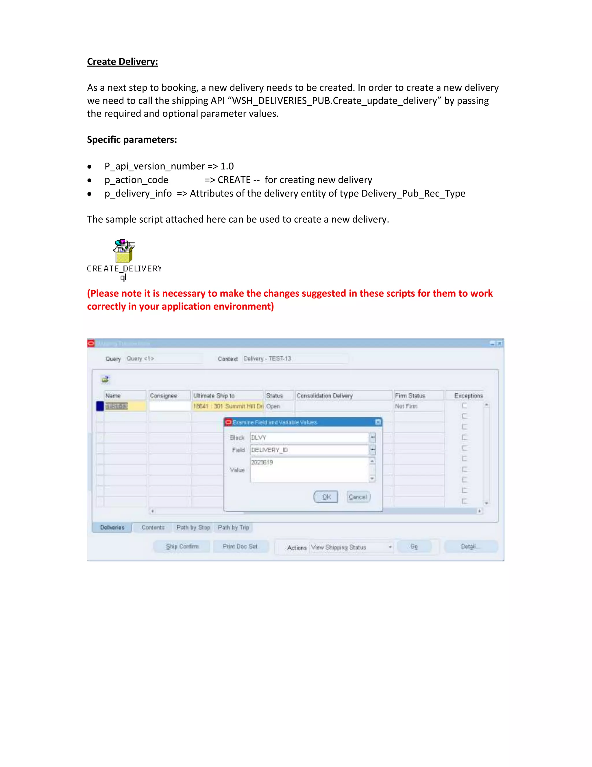 Create Delivery:

As a next step to booking, a new delivery needs to be created. In order to create a new delivery
we need to call the shipping API “WSH_DELIVERIES_PUB.Create_update_delivery” by passing
the required and optional parameter values.

Specific parameters:

    P_api_version_number => 1.0
    p_action_code         => CREATE -- for creating new delivery
    p_delivery_info => Attributes of the delivery entity of type Delivery_Pub_Rec_Type

The sample script attached here can be used to create a new delivery.




(Please note it is necessary to make the changes suggested in these scripts for them to work
correctly in your application environment)
 
