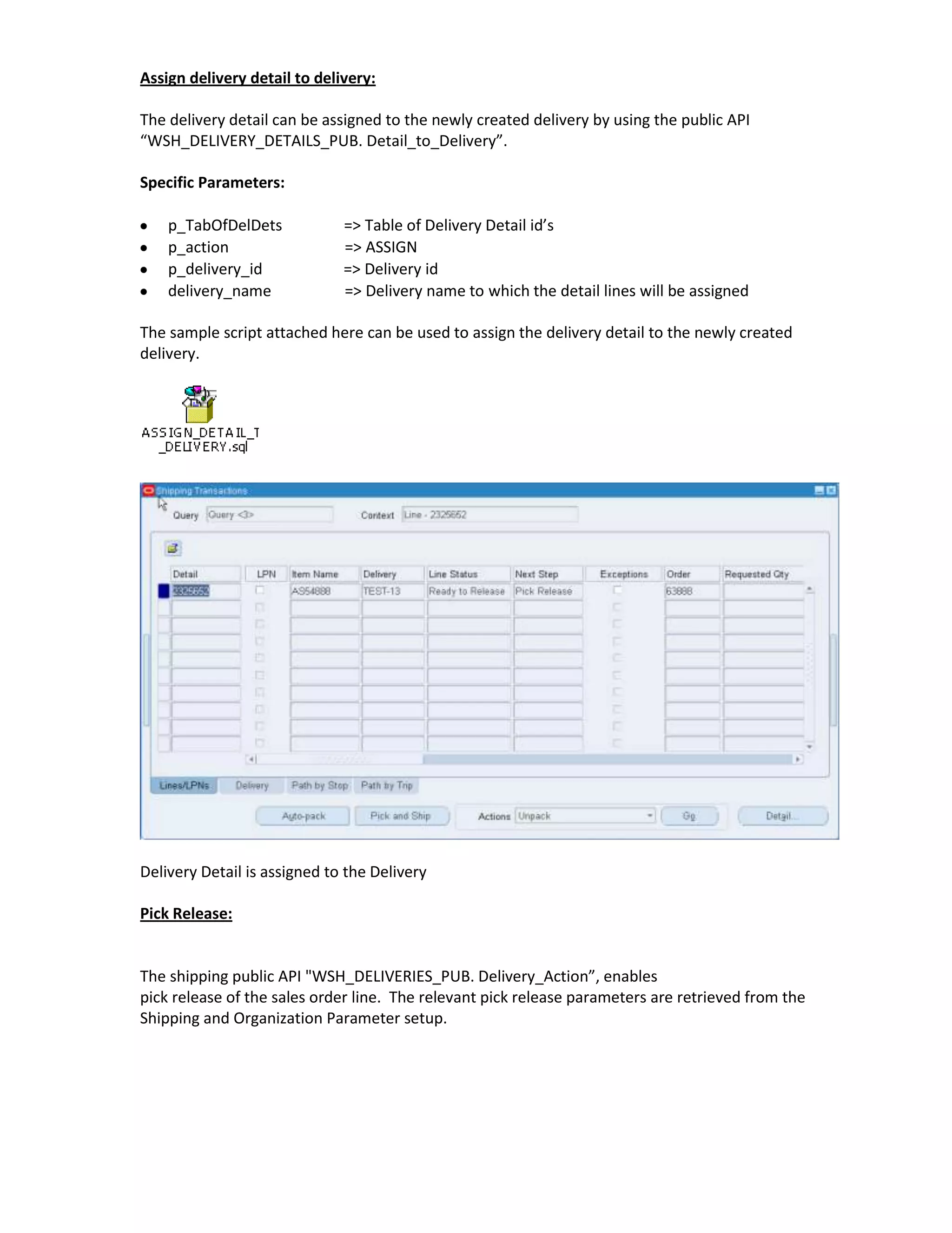 Assign delivery detail to delivery:

The delivery detail can be assigned to the newly created delivery by using the public API
“WSH_DELIVERY_DETAILS_PUB. Detail_to_Delivery”.

Specific Parameters:

    p_TabOfDelDets            => Table of Delivery Detail id’s
    p_action                  => ASSIGN
    p_delivery_id             => Delivery id
    delivery_name             => Delivery name to which the detail lines will be assigned

The sample script attached here can be used to assign the delivery detail to the newly created
delivery.




Delivery Detail is assigned to the Delivery

Pick Release:


The shipping public API "WSH_DELIVERIES_PUB. Delivery_Action”, enables
pick release of the sales order line. The relevant pick release parameters are retrieved from the
Shipping and Organization Parameter setup.
 