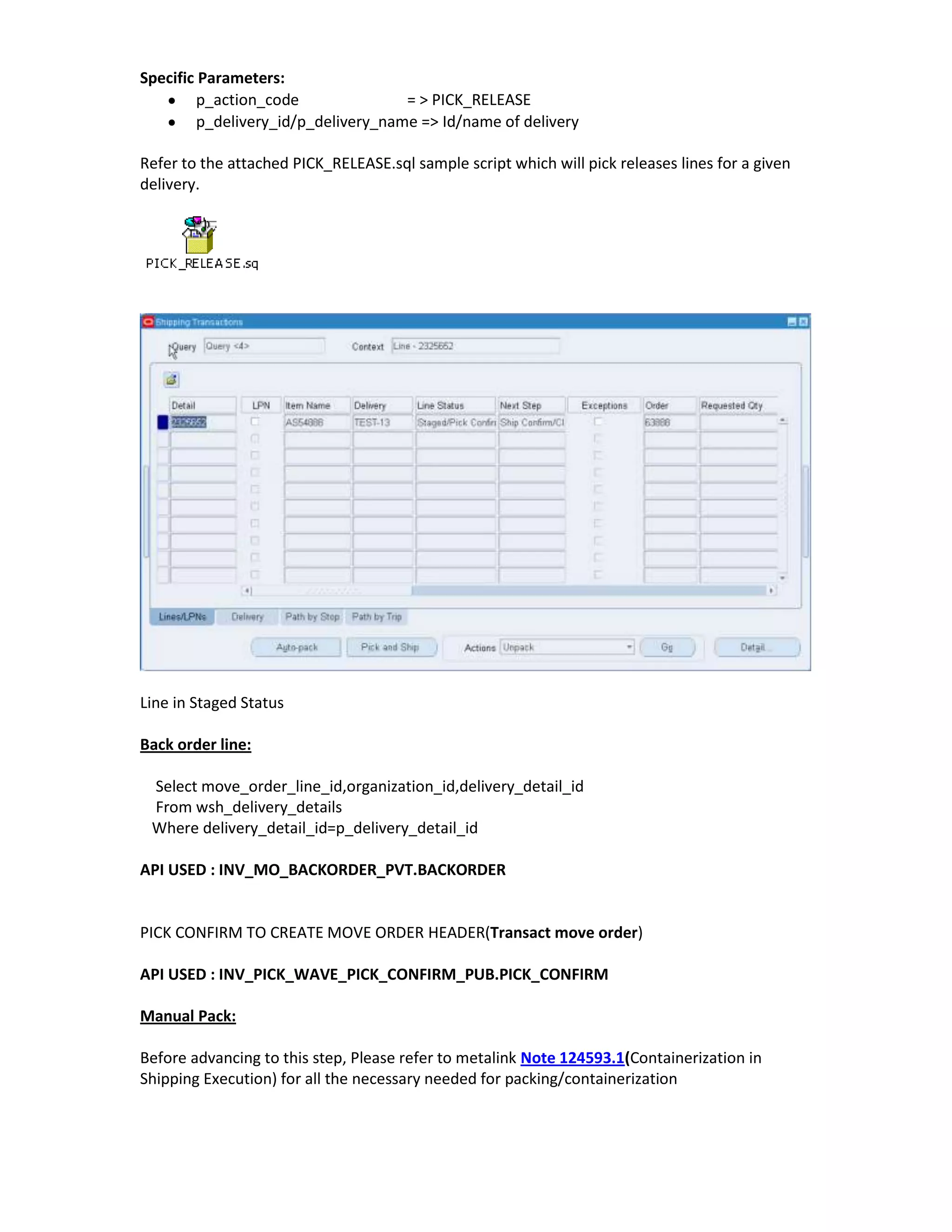 Specific Parameters:
         p_action_code               = > PICK_RELEASE
         p_delivery_id/p_delivery_name => Id/name of delivery

Refer to the attached PICK_RELEASE.sql sample script which will pick releases lines for a given
delivery.




Line in Staged Status

Back order line:

 Select move_order_line_id,organization_id,delivery_detail_id
 From wsh_delivery_details
 Where delivery_detail_id=p_delivery_detail_id

API USED : INV_MO_BACKORDER_PVT.BACKORDER


PICK CONFIRM TO CREATE MOVE ORDER HEADER(Transact move order)

API USED : INV_PICK_WAVE_PICK_CONFIRM_PUB.PICK_CONFIRM

Manual Pack:

Before advancing to this step, Please refer to metalink Note 124593.1(Containerization in
Shipping Execution) for all the necessary needed for packing/containerization
 