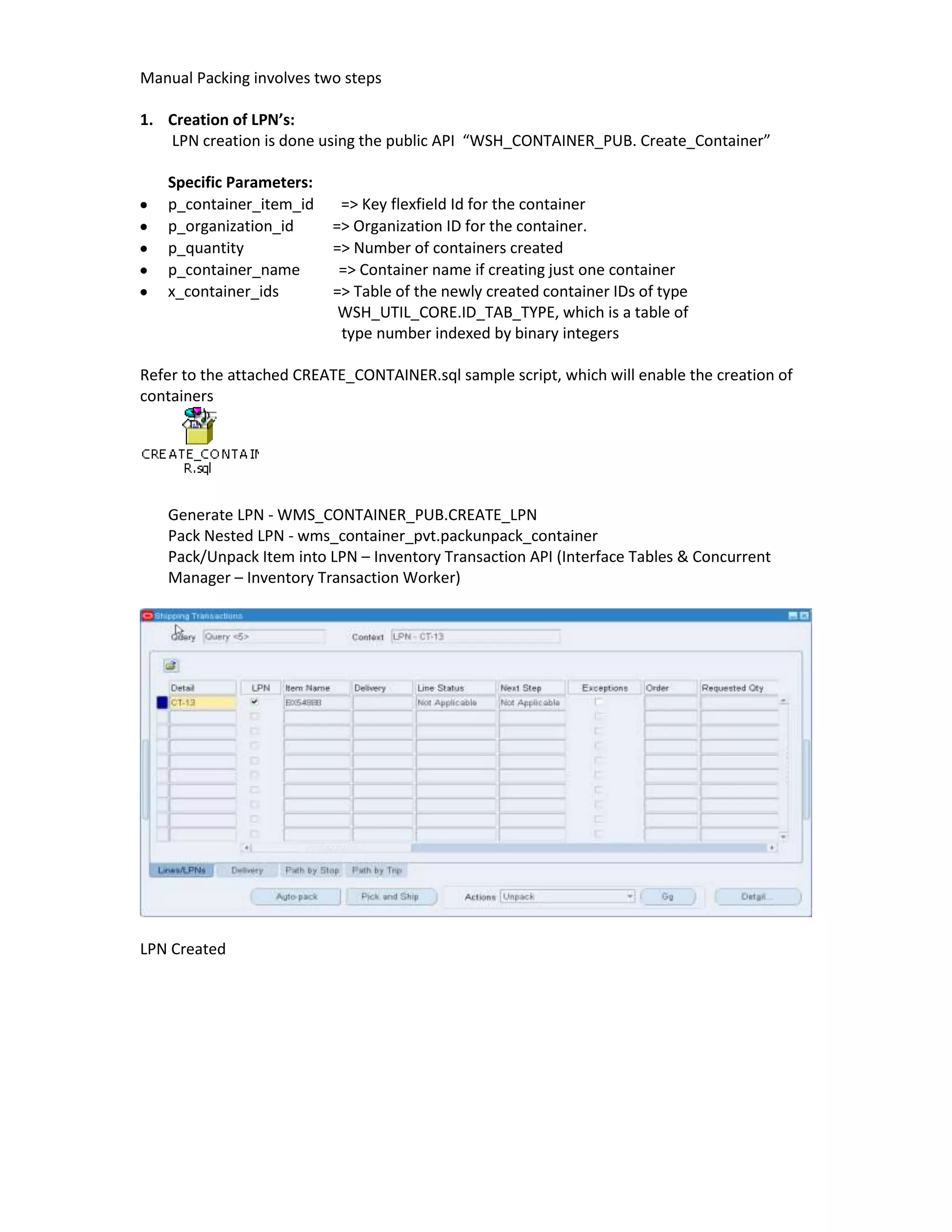 Manual Packing involves two steps

1. Creation of LPN’s:
   LPN creation is done using the public API “WSH_CONTAINER_PUB. Create_Container”

   Specific Parameters:
   p_container_item_id     => Key flexfield Id for the container
   p_organization_id      => Organization ID for the container.
   p_quantity             => Number of containers created
   p_container_name        => Container name if creating just one container
   x_container_ids        => Table of the newly created container IDs of type
                           WSH_UTIL_CORE.ID_TAB_TYPE, which is a table of
                           type number indexed by binary integers

Refer to the attached CREATE_CONTAINER.sql sample script, which will enable the creation of
containers




   Generate LPN - WMS_CONTAINER_PUB.CREATE_LPN
   Pack Nested LPN - wms_container_pvt.packunpack_container
   Pack/Unpack Item into LPN – Inventory Transaction API (Interface Tables & Concurrent
   Manager – Inventory Transaction Worker)




LPN Created
 