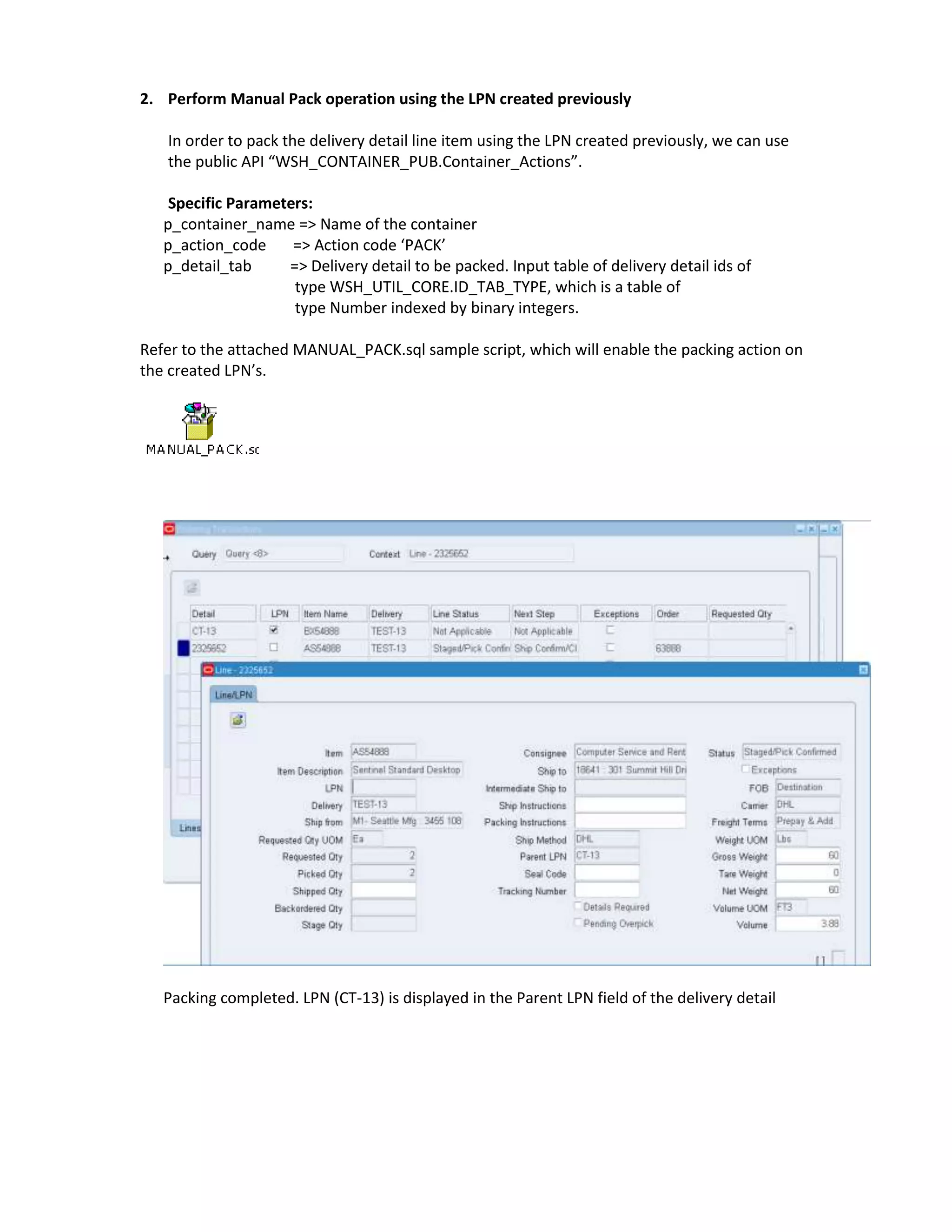2. Perform Manual Pack operation using the LPN created previously

   In order to pack the delivery detail line item using the LPN created previously, we can use
   the public API “WSH_CONTAINER_PUB.Container_Actions”.

    Specific Parameters:
   p_container_name => Name of the container
   p_action_code     => Action code ‘PACK’
   p_detail_tab     => Delivery detail to be packed. Input table of delivery detail ids of
                     type WSH_UTIL_CORE.ID_TAB_TYPE, which is a table of
                     type Number indexed by binary integers.

Refer to the attached MANUAL_PACK.sql sample script, which will enable the packing action on
the created LPN’s.




   Packing completed. LPN (CT-13) is displayed in the Parent LPN field of the delivery detail
 