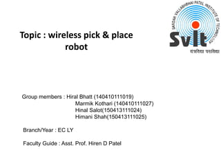 Topic : wireless pick & place
robot
Group members : Hiral Bhatt (140410111019)
Marmik Kothari (140410111027)
Hinal Salot(150413111024)
Himani Shah(150413111025)
Branch/Year : EC LY
Faculty Guide : Asst. Prof. Hiren D Patel
 