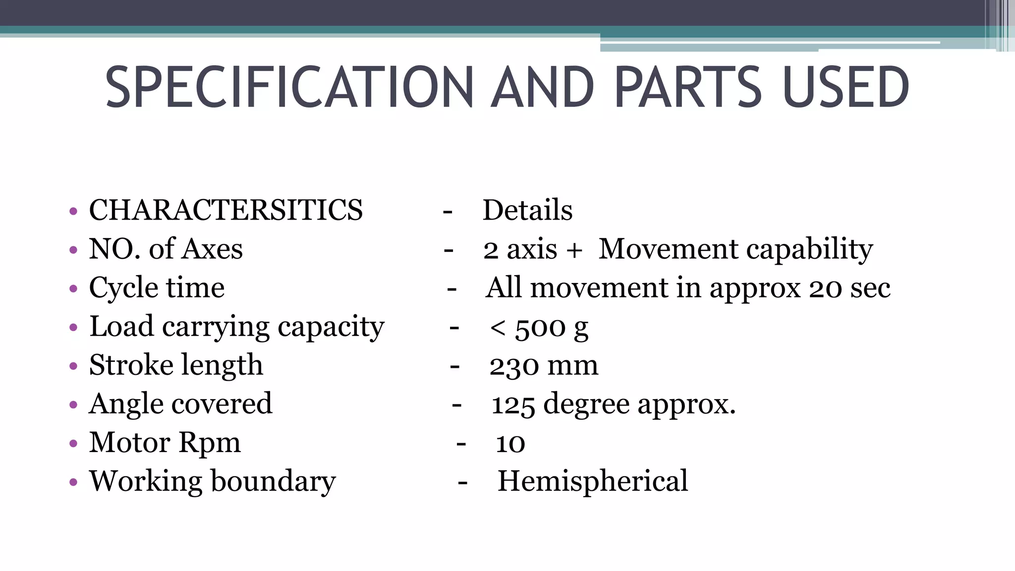 SPECIFICATION AND PARTS USED
• CHARACTERSITICS - Details
• NO. of Axes - 2 axis + Movement capability
• Cycle time - All movement in approx 20 sec
• Load carrying capacity - < 500 g
• Stroke length - 230 mm
• Angle covered - 125 degree approx.
• Motor Rpm - 10
• Working boundary - Hemispherical
 