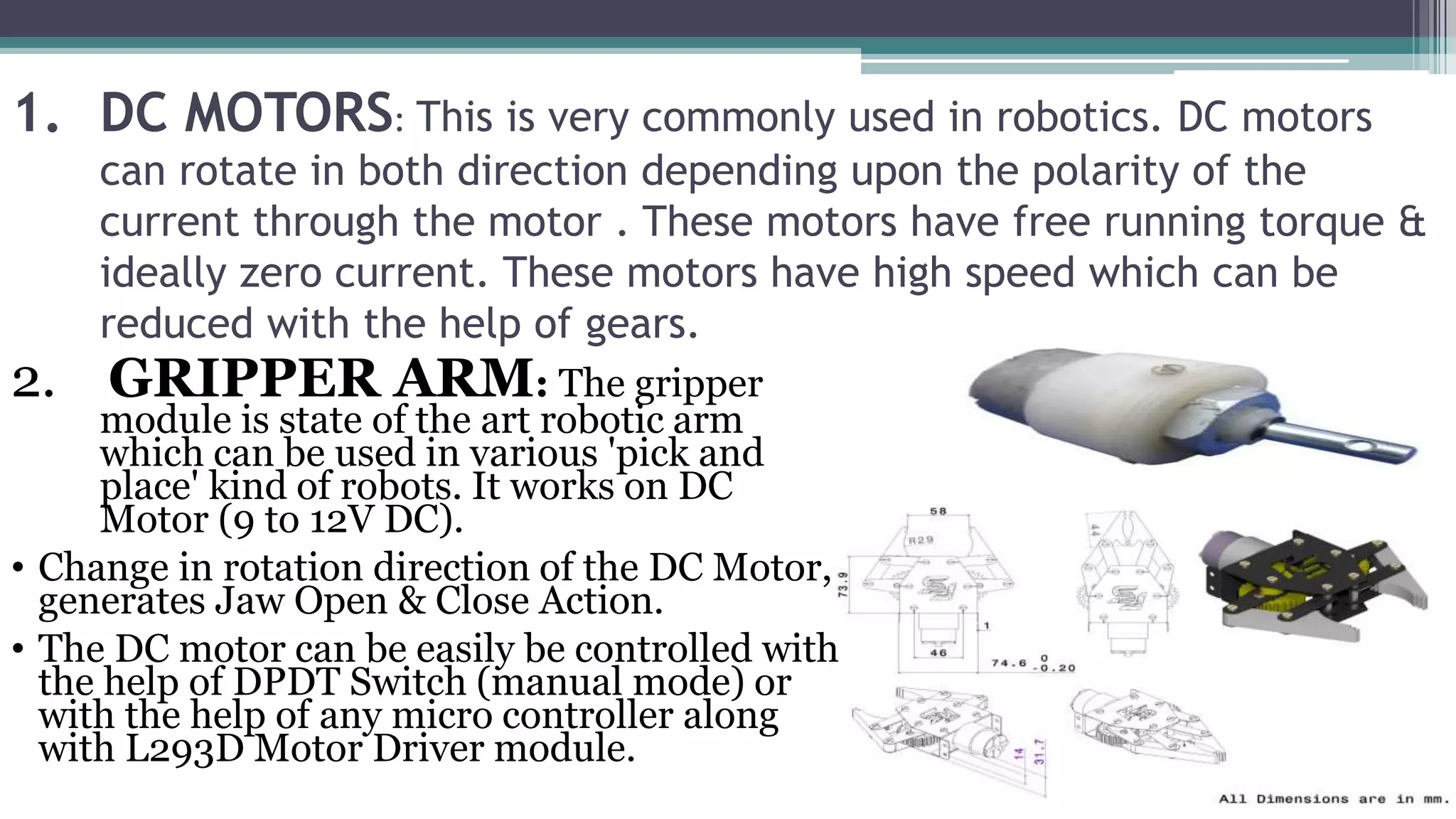 1. DC MOTORS: This is very commonly used in robotics. DC motors
can rotate in both direction depending upon the polarity of the
current through the motor . These motors have free running torque &
ideally zero current. These motors have high speed which can be
reduced with the help of gears.
2. GRIPPER ARM: The gripper
module is state of the art robotic arm
which can be used in various 'pick and
place' kind of robots. It works on DC
Motor (9 to 12V DC).
• Change in rotation direction of the DC Motor,
generates Jaw Open & Close Action.
• The DC motor can be easily be controlled with
the help of DPDT Switch (manual mode) or
with the help of any micro controller along
with L293D Motor Driver module.
 