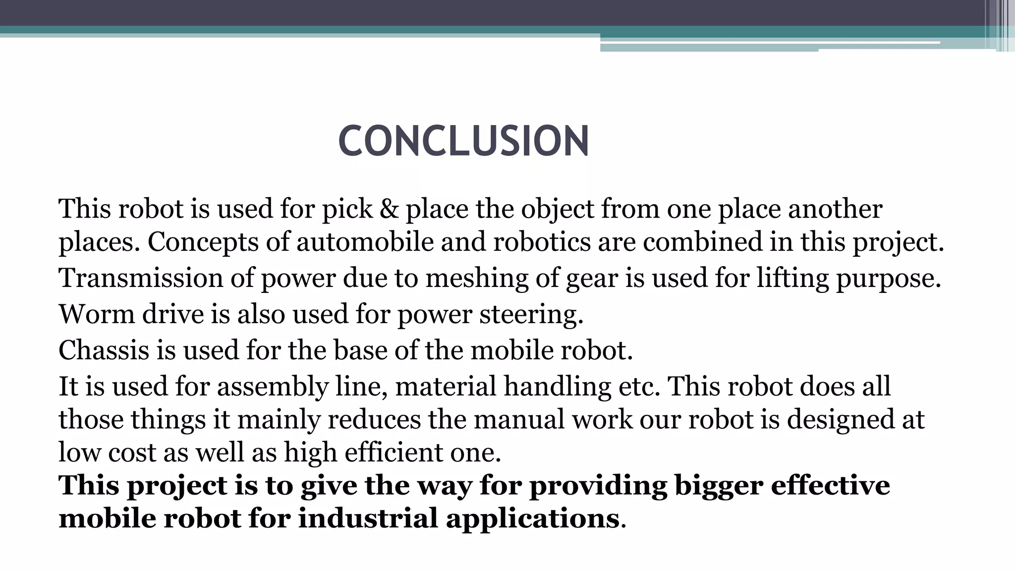 CONCLUSION
This robot is used for pick & place the object from one place another
places. Concepts of automobile and robotics are combined in this project.
Transmission of power due to meshing of gear is used for lifting purpose.
Worm drive is also used for power steering.
Chassis is used for the base of the mobile robot.
It is used for assembly line, material handling etc. This robot does all
those things it mainly reduces the manual work our robot is designed at
low cost as well as high efficient one.
This project is to give the way for providing bigger effective
mobile robot for industrial applications.
 