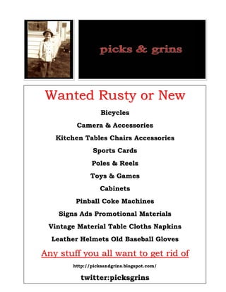 Wanted Rusty or New
                  Bicycles
        Camera & Accessories
   Kitchen Tables Chairs Accessories
               Sports Cards
              Poles & Reels
              Toys & Games
                 Cabinets
        Pinball Coke Machines
    Signs Ads Promotional Materials
 Vintage Material Table Cloths Napkins
  Leather Helmets Old Baseball Gloves

Any stuff you all want to get rid of
       http://picksandgrins.blogspot.com/

          twitter:picksgrins
 