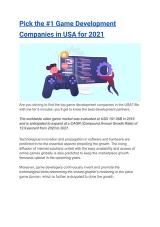 Pick the #1 Game Development
Companies in USA for 2021
Are you striving to find the top game development companies in the USA? Be
with me for 5 minutes; you’ll get to know the best development partners.
The worldwide video game market was evaluated at USD 151.06B in 2019
and is anticipated to expand at a CAGR (Compound Annual Growth Rate) of
12.9 percent from 2020 to 2027.
Technological innovation and propagation in software and hardware are
predicted to be the essential aspects propelling the growth. The rising
diffusion of internet solutions united with the easy availability and access of
online games globally is also predicted to keep the marketplace growth
forecasts upbeat in the upcoming years.
Moreover, game developers continuously invent and promote the
technological limits concerning the instant graphic’s rendering in the video
game domain, which is further anticipated to drive the growth.
 