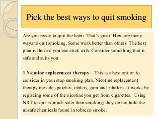 Pick the best ways to quit smoking
Are you ready to quit the habit. That’s great! Here are many
ways to quit smoking. Some work better than others. The best
plan is the one you can stick with. Consider something that is
safe and suits you:
1 Nicotine replacement therapy – This is a best option to
consider in your stop smoking plan. Nicotine replacement
therapy includes patches, tablets, gum and inhalers. It works by
replacing some of the nicotine you get from cigarettes. Using
NRT to quit is much safer than smoking; they do not hold the
unsafe chemicals found in tobacco smoke.
 