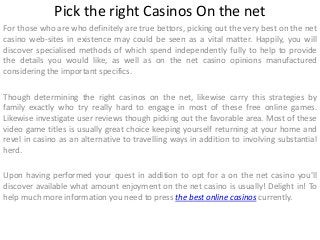Pick the right Casinos On the net
For those who are who definitely are true bettors, picking out the very best on the net
casino web-sites in existence may could be seen as a vital matter. Happily, you will
discover specialised methods of which spend independently fully to help to provide
the details you would like, as well as on the net casino opinions manufactured
considering the important specifics.
Though determining the right casinos on the net, likewise carry this strategies by
family exactly who try really hard to engage in most of these free online games.
Likewise investigate user reviews though picking out the favorable area. Most of these
video game titles is usually great choice keeping yourself returning at your home and
revel in casino as an alternative to travelling ways in addition to involving substantial
herd.
Upon having performed your quest in addition to opt for a on the net casino you'll
discover available what amount enjoyment on the net casino is usually! Delight in! To
help much more information you need to press the best online casinos currently.
 
