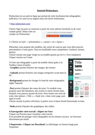 Tutoriel Picktochart.
Picktochart est un outil en ligne qui permet de créer facilement des infographies
(affiches). Cet outil est en anglais mais très facile d'utilisation.
1-http://piktochart.com/
Choisir Sign Up puis se connecter à partir de votre adresse facebook ou de votre
compte gmail. Sinon créer un
compte sur Picktochart
2- Choisir un style : « présentation », « poster » ou « report ».
Piktochart vous propose des modèles, des sortes de canevas que vous allez pouvoir
personnaliser à votre guise. Tout est modifiable assez simplement. Couleurs, formes,
polices.
Choisir ensuite une page vierge ou un modèle gratuit par les 9. ( Free templates)
Cliquer ensuite sur Create
3-Créer une infographie à partir du modèle choisi grâce à la
Toolbar ( barre d'outils)
- Graphics permet d'insérer des images, des formes
- Uploads permet d'insérer une images enregistrer avant dans le
PC.
-Background permet de changer le fond de votre infographie,
régler l'opacité.
-Text permet d'ajouter des zones de texte. Ce module vous
propose aussi des bannières, des cercles et autres formes dans
lesquels vous pouvez ajouter du texte. Pour mettre une zone de
texte, faire glisser « Title », « body text » dans votre page, puis
taper le texte.
Choisir ensuite la police d'écriture, la police avec la barre d'outil horizontale en haut.
-Tools permet d'ajouter des graphiques, des vidéos
4-Sauvegarder votre travail : cliquer sur Save
Cliquer sur Preview pour visualiser votre travail.
Il est possible de partager votre infographie sur les réseaux sociaux ou l'envoyer
directement par email.
5-Impression : Cliquer sur Download. La télécharger au format image puis
l'imprimer.
 