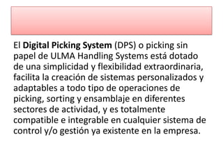 El Digital Picking System (DPS) o picking sin
papel de ULMA Handling Systems está dotado
de una simplicidad y flexibilidad extraordinaria,
facilita la creación de sistemas personalizados y
adaptables a todo tipo de operaciones de
picking, sorting y ensamblaje en diferentes
sectores de actividad, y es totalmente
compatible e integrable en cualquier sistema de
control y/o gestión ya existente en la empresa.
 