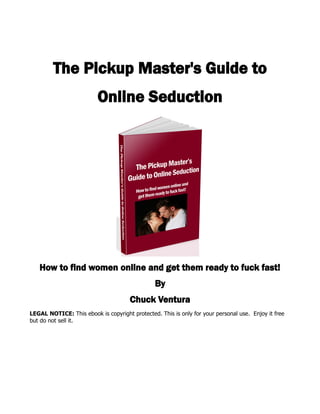 The Pickup Master's Guide to
                          Online Seduction




   How to find women online and get them ready to fuck fast!
                                                By
                                      Chuck Ventura
LEGAL NOTICE: This ebook is copyright protected. This is only for your personal use. Enjoy it free
but do not sell it.
 