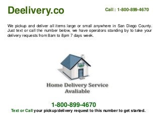 Deelivery.co Call : 1-800-899-4670
We pickup and deliver all items large or small anywhere in San Diego County.
Just text or call the number below, we have operators standing by to take your
delivery requests from 8am to 8pm 7 days week.
1-800-899-4670
Text or Call your pickup/delivery request to this number to get started.
 