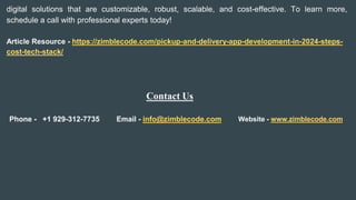 digital solutions that are customizable, robust, scalable, and cost-effective. To learn more,
schedule a call with professional experts today!
Article Resource - https://zimblecode.com/pickup-and-delivery-app-development-in-2024-steps-
cost-tech-stack/
Contact Us
Phone - +1 929-312-7735 Email - info@zimblecode.com Website - www.zimblecode.com
 