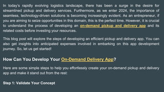 In today’s rapidly evolving logistics landscape, there has been a surge in the desire for
streamlined pickup and delivery services. Furthermore, as we enter 2024, the importance of
seamless, technology-driven solutions is becoming increasingly evident. As an entrepreneur, if
you are aiming to seize opportunities in this domain, this is the perfect time. However, it is crucial
to understand the process of developing an on-demand pickup and delivery app and its
related costs before investing your resources.
This blog post will explore the steps of developing an efficient pickup and delivery app. You can
also get insights into anticipated expenses involved in embarking on this app development
journey. So, let us get started!
How Can You Develop Your On-Demand Delivery App?
Here are some simple steps to help you effortlessly create your on-demand pickup and delivery
app and make it stand out from the rest:
Step 1: Validate Your Concept
 