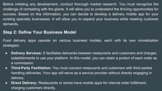 Before initiating any development, conduct thorough market research. You must recognize the
challenge of competing with the giants. It will allow you to understand the thriving opportunities for
success. Based on this information, you can decide to develop a delivery mobile app for your
existing specialty businesses. It will allow you to expand your business while meeting customer
demands.
Step 2: Define Your Business Model
Food delivery apps operate on various business models, each with its own monetization
strategies:
● Delivery Services: It facilitates deliveries between restaurants and customers and charges
establishments to use your platform. In this model, you can retain a portion of each order as
a commission.
● Third-Party Facilitation: You must connect restaurants and customers with third parties
handling deliveries. Your app will serve as a service provider without directly engaging in
delivery.
● Direct Delivery: Restaurants or stores have mobile apps for internal order fulfillment,
charging customers directly.
 