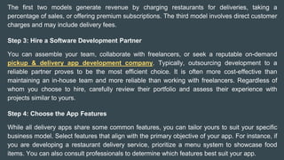The first two models generate revenue by charging restaurants for deliveries, taking a
percentage of sales, or offering premium subscriptions. The third model involves direct customer
charges and may include delivery fees.
Step 3: Hire a Software Development Partner
You can assemble your team, collaborate with freelancers, or seek a reputable on-demand
pickup & delivery app development company. Typically, outsourcing development to a
reliable partner proves to be the most efficient choice. It is often more cost-effective than
maintaining an in-house team and more reliable than working with freelancers. Regardless of
whom you choose to hire, carefully review their portfolio and assess their experience with
projects similar to yours.
Step 4: Choose the App Features
While all delivery apps share some common features, you can tailor yours to suit your specific
business model. Select features that align with the primary objective of your app. For instance, if
you are developing a restaurant delivery service, prioritize a menu system to showcase food
items. You can also consult professionals to determine which features best suit your app.
 