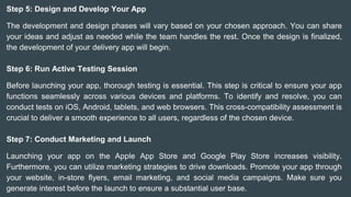 Step 5: Design and Develop Your App
The development and design phases will vary based on your chosen approach. You can share
your ideas and adjust as needed while the team handles the rest. Once the design is finalized,
the development of your delivery app will begin.
Step 6: Run Active Testing Session
Before launching your app, thorough testing is essential. This step is critical to ensure your app
functions seamlessly across various devices and platforms. To identify and resolve, you can
conduct tests on iOS, Android, tablets, and web browsers. This cross-compatibility assessment is
crucial to deliver a smooth experience to all users, regardless of the chosen device.
Step 7: Conduct Marketing and Launch
Launching your app on the Apple App Store and Google Play Store increases visibility.
Furthermore, you can utilize marketing strategies to drive downloads. Promote your app through
your website, in-store flyers, email marketing, and social media campaigns. Make sure you
generate interest before the launch to ensure a substantial user base.
 