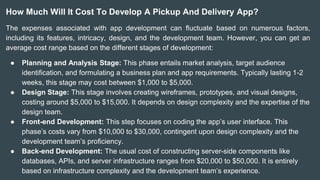 How Much Will It Cost To Develop A Pickup And Delivery App?
The expenses associated with app development can fluctuate based on numerous factors,
including its features, intricacy, design, and the development team. However, you can get an
average cost range based on the different stages of development:
● Planning and Analysis Stage: This phase entails market analysis, target audience
identification, and formulating a business plan and app requirements. Typically lasting 1-2
weeks, this stage may cost between $1,000 to $5,000.
● Design Stage: This stage involves creating wireframes, prototypes, and visual designs,
costing around $5,000 to $15,000. It depends on design complexity and the expertise of the
design team.
● Front-end Development: This step focuses on coding the app’s user interface. This
phase’s costs vary from $10,000 to $30,000, contingent upon design complexity and the
development team’s proficiency.
● Back-end Development: The usual cost of constructing server-side components like
databases, APIs, and server infrastructure ranges from $20,000 to $50,000. It is entirely
based on infrastructure complexity and the development team’s experience.
 