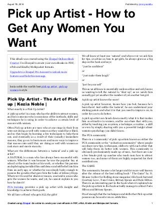 August 7th, 2014 Published by: jimmy sandhu 
Pick up Artist - How to 
Get Any Women You 
Want 
This eBook was created using the Zinepal Online eBook 
Creator. Use Zinepal to create your own eBooks in PDF, 
ePub and Kindle/Mobipocket formats. 
Upgrade to a Zinepal Pro Account to unlock more 
features and hide this message. 
kezia noble the worlds best pick up artist , pick up 
women in style 
Pick Up Artist - The Art of Pick 
up | Kezia Noble | 
What exactly is a Pick Up Artist? 
A ‘pick up artist’ is a man who has the ability to attract women, 
and he is someone who is conscious of the methods, skills and 
techniques he is using in order to achieve a certain level of 
success with women. 
Often Pick up artists are men who at one stage in their lives 
were not doing as well with women as they would have liked, 
and so they begin by learning a few techniques to help them 
out, and eventually as a result of their (usually) immediate 
success, they go on to learn more and more ways to improve 
that success rate until they are doing as well with women as 
rock stars and movie stars do. 
What are the differences between a ‘natural’ and a pick up 
artist? 
A NATURAL is a man who has always been successful with 
women. Whether it was because he was the popular boy at 
school or the team leader at his work, or whether his parents 
and upbringing installed his confidence and self belief into him 
from an early age, or whether he was simply lucky enough to 
possess the genetics that gave him the looks of Johnny Depp. 
What ever it is and for whatever reason, a natural is a man who 
gets the women he wants, and yet, he cannot explain to you 
how he does it! 
PUA training provides a pick up artist with insight and 
knowledge to achieve their goals. 
We all have a friend who gets ALL the girls! 
We all know at least one ‘natural’ and when ever we ask him 
for tips, or advice on how to get girls, he always gives us a big 
slap on the back and says: 
“ just be confident” 
or 
“ just make them laugh” 
or 
“just be your self” 
This as we all know is essentially useless advice and only leaves 
us wanting to tell the natural to “shut up”, as we watch him 
casually get yet another the number of yet another hot girl. 
A pick up artist knows the score! 
A pick up artist however, knows how you feel, because he’s 
been there! And unlike the ‘natural’, he can understand your 
sticking points and what it is that you need to improve on, in 
order for you to do better. 
A pick up artist can break down exactly what it is that makes 
him so attractive to women, and he can share that with you, 
either by teaching you a system, a technique, a routine , a skill 
or even by simply sharing with you a powerful insight about 
womens psychology you didn’t know. 
The PUA community 
There is a ‘community’ of pick up artists known as either the 
PUA community or the “ seduction community” where people 
can share new tips, techniques, skills etc with each other that 
will help them do better with women. This community is 
obviously predominately made up of men , but there are now 
a few female pick up coaches who teach men how to attract 
women too, and some of them are highly respected for their 
contributions. 
The GAME 
The community became a lot larger and far more well known 
after the release of the best selling book “ The Game” by N. 
Strauss (writer for Rolling stone magazine) His book featured 
Courtney Love , Tom Cruise, Britney Spears and Paris Hilton. 
There is an interesting part in the book where it explains how 
the pick up artists in the book actually manage to attract Paris 
Hilton and Britney Spears. 
Proof enough that the techniques and skills that Pick up artist 
possess can be used even on celebrities. 
Created using Zinepal. Go online to create your own eBooks in PDF, ePub, Kindle and Mobipocket formats. 1 
 